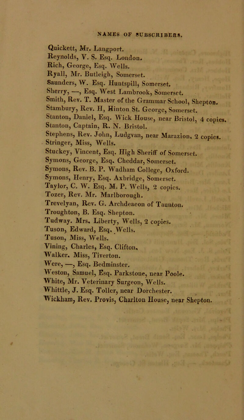 Quickett, Mr. Langport. Reynolds, V. S. Esq. London. Rich, George, Esq. Wells. Ryall, Mr. Butleigh, Somerset. 8aunders, W. Esq. Huntspill, Somerset. Sherry, —, Esq. West Lambrook, Somerset. Smith, Rev. T. Master of the Grammar School, Shepton. Stambury, Rev. H, Hinton St. George, Somerset. Stanton, Daniel, Esq. Mick House, near Bristol, 4 copies Stanton, Captain, R. N. Bristol. Stephens, Rev. John, Ludgvan, near Marazion. 2 copies. Stringer, Miss, Wells. Stuckey, Vincent, Esq. High Sheriff of Somerset. Symons, George, Esq. Cheddar, Somerset. Symons, Rev. B. P. Wadham College, Oxford. Symons, Henry, Esq. Axbridge, Somerset. Taylor, C. W. Esq. M. P. Wells, 2 copies. Tozer, Rev. Mr. Marlborough. Trevelyan, Rev. G. Archdeaeon of Taunton. Troughton, B. Esq. Shepton. Tudway. Mrs. Liberty, Wells, 2 copies. Tuson, Edward, Esq. Wells. Tuson, Miss, Wells. Vining, Charles, Esq. Clifton, Walker. Miss, Tiverton. Were, —, Esq. Bedminster. Weston, Samuel, Esq. Parkstone, near Poole. White, Mr. Veterinary Surgeon, Wells. Whittle, J. Esq. Toller, near Dorchester. Wickham, Rev. Provis, Charlton House, near Shepton.