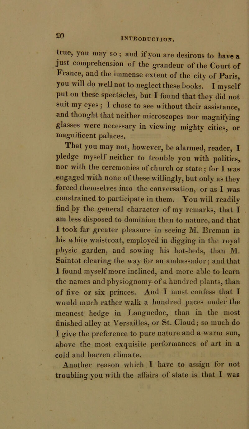 £0 INTRODUCTION. true, you may so ; and if you are desirous to have a just comprehension of the grandeur of the Court of France, and the immense extent of the city of Paris, you will do well not to neglect these books. I myself put on these spectacles, but I found that they did not suit my eyes; I chose to see without their assistance, and thought that neither microscopes nor magnifying glasses were necessary in viewing mighty cities, or magnificent palaces. That you may not, however, be alarmed, reader, I pledge myself neither to trouble you with j^olitics, nor with the ceremonies of church or state; for I w as engaged with none of these willingly, but only as they forced themselves into the conversation, or as I was constrained to participate in them. You will readily find by the general character of my remarks, that I am less disposed to dominion than to nature, and that I took far greater pleasure in seeing M. Breman in his white waistcoat, employed in digging in the royal physic garden, and sowing his hot-beds, than M. Saintot clearing the way for an ambassador; and that I found myself more inclined, and more able to learn the names and physiognomy of a hundred plants, than of five or six princes. And I must confess that I w ould much rather walk a hundred paces under the meanest hedge in Languedoc, than in the most finished alley at Versailles, or St. Cloud; so much do I give the preference to pure nature and a warm sun, above the most exquisite performances of art in a cold and barren climate. Another reason which I have to assign for not troubling you with the affairs of state is that I was