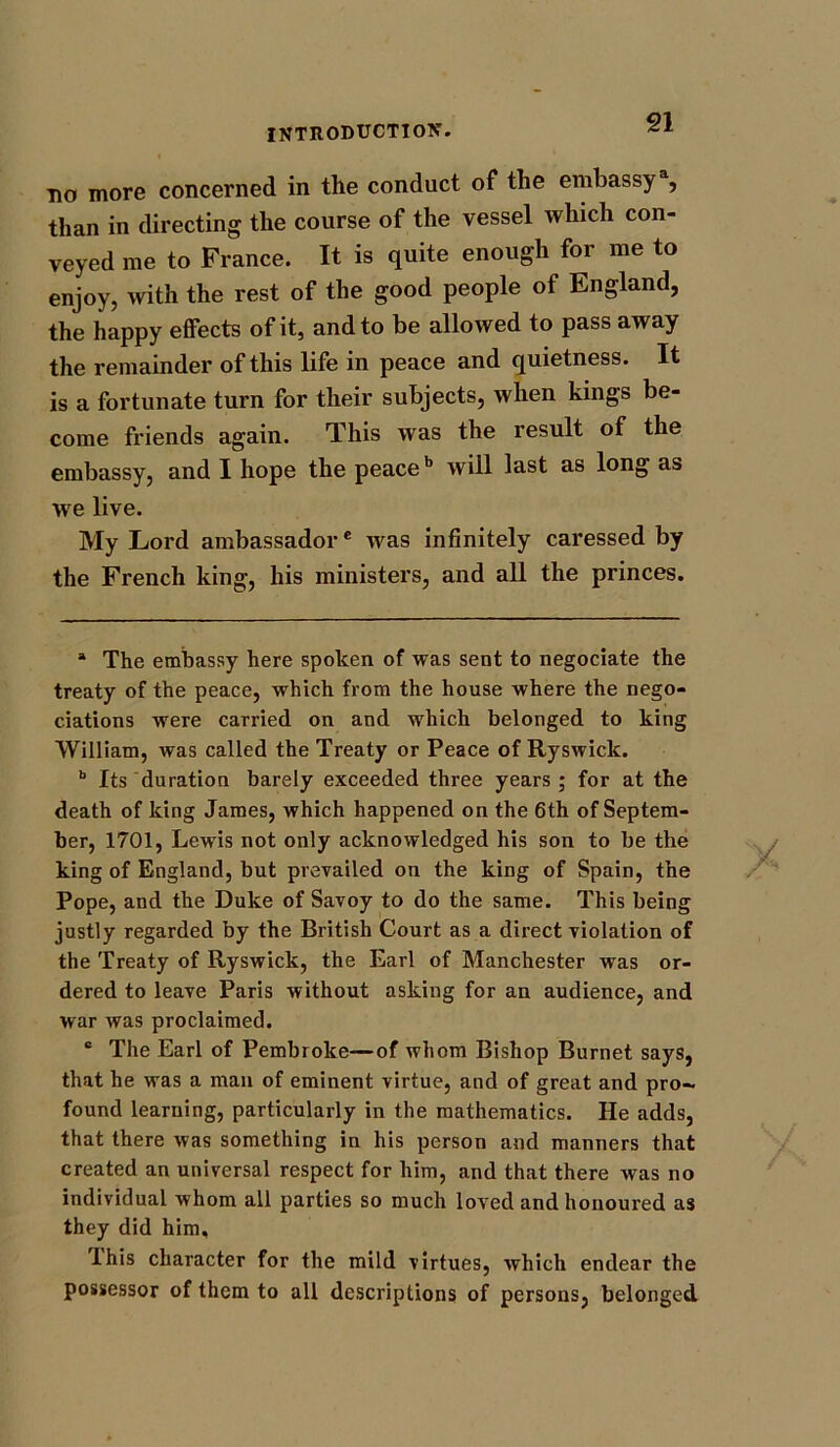 do more concerned in the conduct of the embassy1, than in directing the course of the vessel which con- veyed me to France. It is quite enough for me to enjoy, with the rest of the good people of England, the happy effects of it, and to be allowed to pass away the remainder of this life in peace and quietness. It is a fortunate turn for their subjects, when kings be- come friends again. This was the result of the embassy, and I hope the peaceb will last as long as we live. My Lord ambassador* was infinitely caressed by the French king, his ministers, and all the princes. a The embassy here spoken of was sent to negociate the treaty of the peace, which from the house where the nego- tiations were carried on and which belonged to king William, was called the Treaty or Peace of Ryswick. b Its duration barely exceeded three years ; for at the death of king James, which happened on the 6th of Septem- ber, 1701, Lewis not only acknowledged his son to be the king of England, but prevailed on the king of Spain, the Pope, and the Duke of Savoy to do the same. This being justly regarded by the British Court as a direct violation of the Treaty of Ryswick, the Earl of Manchester was or- dered to leave Paris without asking for an audience, and war was proclaimed. c The Earl of Pembroke—of whom Bishop Burnet says, that he was a man of eminent virtue, and of great and pro- found learning, particularly in the mathematics. He adds, that there was something in his person and manners that created an universal respect for him, and that there was no individual whom all parties so much loved and honoured as they did him, I his character for the mild virtues, which endear the possessor of them to all descriptions of persons, belonged