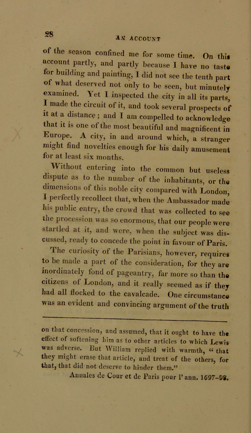 AN ACCOUNT of the season confined me for some time. On thi« account partly, and partly because I have no taste for building and painting, I did not see the tenth part of what deserved not only to be seen, but minutely examined. Yet I inspected the city in all its parts, made the circuit of it, and took several prospects of it at a distance ; and I am compelled to acknowledge that it is one of the most beautiful and magnificent in Europe. A city, in and around which, a stranger might find novelties enough for his daily amusement for at least six months. Without entering into the common but useless dispute as to the number of the inhabitants, or the dimensions of this noble city compared with London, I perfectly recollect that, when the Ambassador made lus public entry, the crowd that was collected to see the procession was so enormous, that our people were startled at it, and were, when the subject was dis- cussed, ready to concede the point in favour of Paris. The curiosity of the Parisians, however, requires to be made a part of the consideration, for they are inordinately fond of pageantry, far more so than the citizens of London, and it really seemed as if they had all flocked to the cavalcade. One circumstance was an evident and convincing argument of the truth on that concession, and assumed, that it ought to have the effect of softening him as to other articles to which Lewis was adverse. But William replied with warmth, “ that they might erase that article, and treat of the others, for that, that did not deserve to hinder them.” Amiales de Cour et de Paris pour 1’ ann. 1697-98.