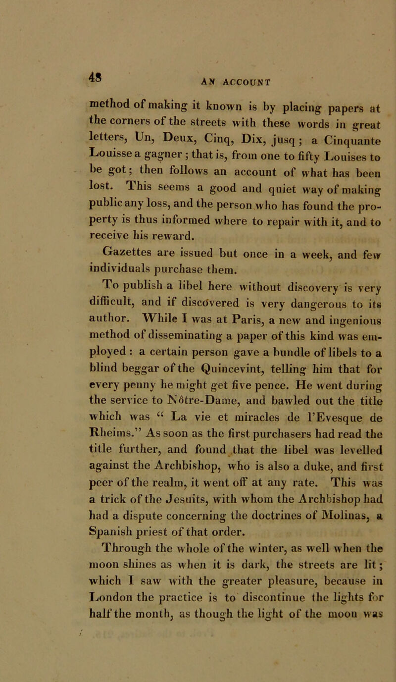 AN ACCOUNT method of making it known is by placing papers at the corners of the streets with these words in great letters, Un, Deux, Cinq, Dix, jusq ; a Cinquante Louisse a gagner ; that is, from one to fifty Louises to be got; then follows an account of what has been lost. This seems a good and quiet way of making public any loss, and the person who has found the pro- perty is thus informed where to repair with it, and to receive his reward. Gazettes are issued but once in a week, and few individuals purchase them. To publish a libel here without discovery is very difficult, and if discovered is very dangerous to its author. While I was at Paris, a new and ingenious method of disseminating a paper of this kind was em- ployed : a certain person gave a bundle of libels to a blind beggar of the Quincevint, telling him that for every penny he might get five pence. He went during the service to Notre-Dame, and bawled out the title which was “ La vie et miracles de l’Evesque de Rheims.” As soon as the first purchasers had read the title further, and found that the libel was levelled against the Archbishop, who is also a duke, and first peer of the realm, it went off at any rate. This was a trick of the Jesuits, with whom the Archbishop had had a dispute concerning the doctrines of Molinas, a Spanish priest of that order. Through the whole of the winter, as well when the moon shines as when it is dark, the streets are lit; which I saw with the greater pleasure, because in London the practice is to discontinue the lights for half the month, as though the light of the moon was