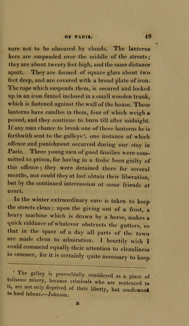 sure not to be obscured by clouds. The lanterns here are suspended over the middle of the streets; they are about twenty feet high, and the same distance apart. They are formed of square glass about two feet deep, and are covered with a broad plate of iron. The rope which suspends them, is secured and locked up in an iron funnel inclosed in a small wooden trunk, which is fastened against the wall of the house. These lanterns have candles in them, four of which weigh a pound, and they continue to burn till after midnight. If any man chance to break one of these lanterns he is forthwith sent to the galleys r, one instance of which offence and punishment occurred during our stay in Paris. Three young men of good families were com- mitted to prison, for having in a frolic been guilty of this offence; they were detained there for several months, nor could they at last obtain their liberation, but by the continued intercession of some friends at court. In the winter extraordinary care is taken to keep the streets clean ; upon the giving out of a frost a heavy machine which is drawn by a horse, makes a quick riddance of whatever obstructs the gutters, so that in the space of a day all parts of the town are made clean to admiration. I heartily wish I could commend equally their attention to cleanliness in summer, for it is certainly quite necessary to keep r The galley is proverbially considered as a place of toilsome misery, because criminals who are sentenced to it, are not oniy deprived of their liberty, but condemned to hard labour.*^—Johnson. D
