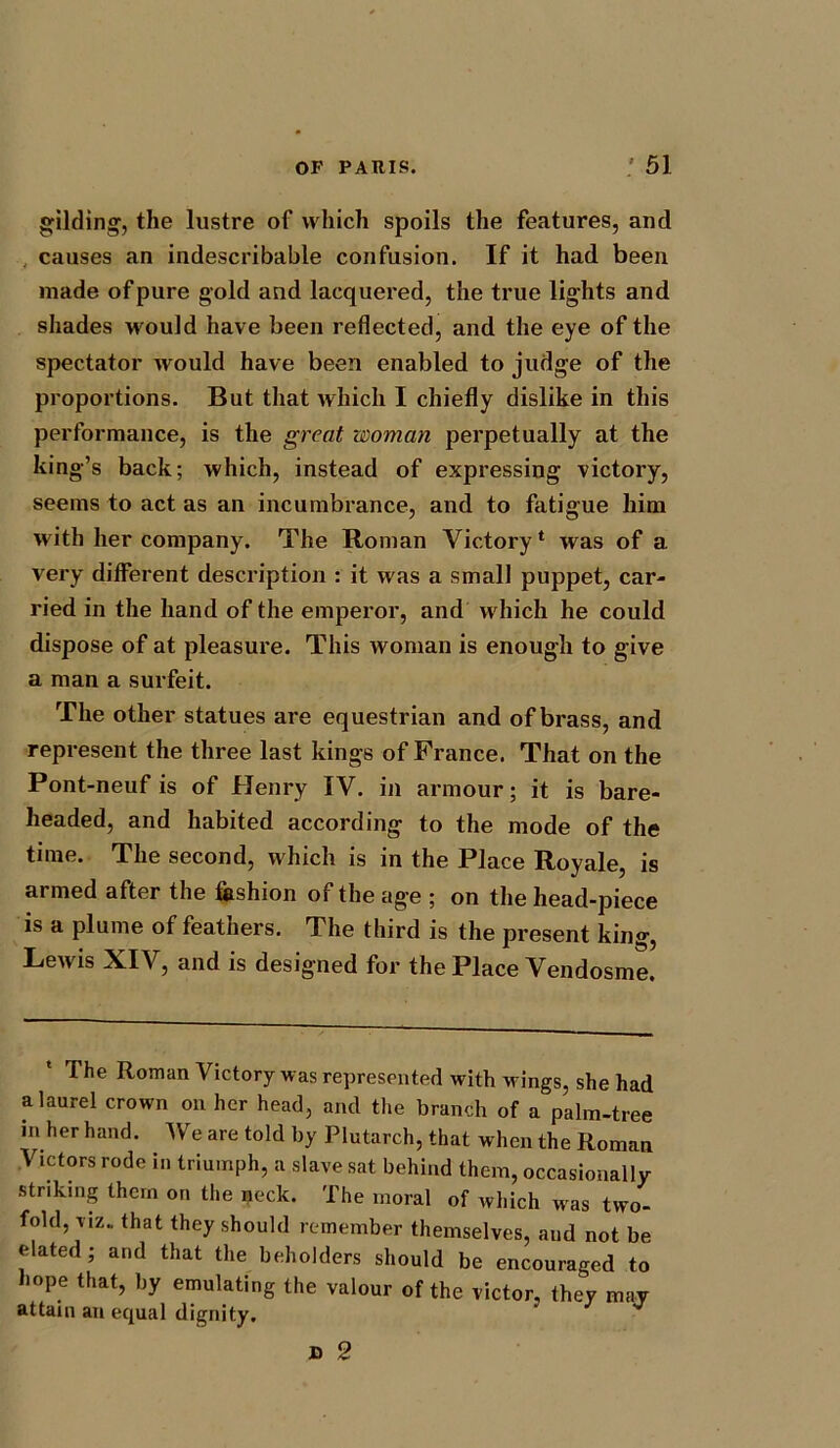 gilding, the lustre of which spoils the features, and causes an indescribable confusion. If it had been made of pure gold and lacquered, the true lights and shades would have been reflected, and the eye of the spectator would have been enabled to judge of the proportions. But that which I chiefly dislike in this performance, is the great woman perpetually at the king’s back; which, instead of expressing victory, seems to act as an incumbrance, and to fatigue him with her company. The Roman Victory1 was of a very different description : it was a small puppet, car- ried in the hand of the emperor, and which he could dispose of at pleasure. This woman is enough to give a man a surfeit. The other statues are equestrian and of brass, and represent the three last kings of France. That on the Pont-neuf is of Henry IV. in armour; it is bare- headed, and habited according to the mode of the time. The second, which is in the Place Royale, is armed after the fashion of the age ; on the head-piece is a plume of feathers. The third is the present king, Lewis XIV, and is designed for the Place Vendosme. The Roman Victory was represented with wings, she had a laurel crown on her head, and the branch of a palm-tree in her hand. We are told by Plutarch, that when the Roman Victors rode in triumph, a slave sat behind them, occasionally striking them on the neck. The moral of which was two- fold, viz. that they should remember themselves, aud not be elated; and that the beholders should be encouraged to hope that, by emulating the valour of the victor, they may attain an equal dignity. D 2