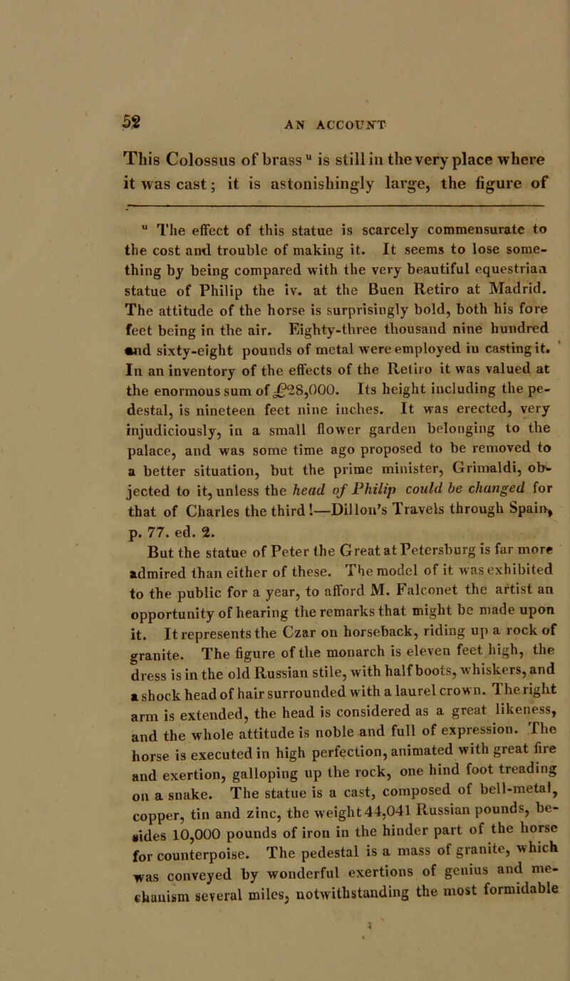 This Colossus of brass'1 is still in the very place where it was cast; it is astonishingly large, the figure of u The effect of this statue is scarcely commensurate to the cost and trouble of making it. It seems to lose some- thing by being compared with the very beautiful equestrian statue of Philip the iv. at the Buen Retiro at Madrid. The attitude of the horse is surprisingly bold, both his fore feet being in the air. Eighty-three thousand nine hundred *nd sixty-eight pounds of metal were employed iu casting it. In an inventory of the effects of the Retiro it was valued at the enormous sum of ,£28,000. Its height including the pe- destal, is nineteen feet nine inches. It was erected, very injudiciously, in a small flower garden belonging to the palace, and was some time ago proposed to be removed to a better situation, but the prime minister, Grimaldi, ob- jected to it, unless the head of Philip could be changed for that of Charles the third!—Dillon's Travels through Spain, p. 77. ed. 2. But the statue of Peter the Great at Petersburg is far more admired than either of these. The model of it was exhibited to the public for a year, to afford M. Falconet the artist an opportunity of hearing the remarks that might be made upon it. It represents the Czar on horseback, riding up a rock of granite. The figure of the monarch is eleven feet high, the dress is in the old Russian stile, with half boots, whiskers, and a shock head of hair surrounded with a laurel crown. The right arm is extended, the head is considered as a great likeness, and the whole attitude is noble and full of expression. The horse is executed in high perfection, animated with great fire and exertion, galloping up the rock, one hind foot treading on a snake. The statue is a cast, composed of bell-metal, copper, tin and zinc, the weight44,041 Russian pounds, be- sides 10,000 pounds of iron in the hinder part of the horse for counterpoise. The pedestal is a mass of granite, which was conveyed by wonderful exertions of genius and me- chanism several miles, notwithstanding the most formidable