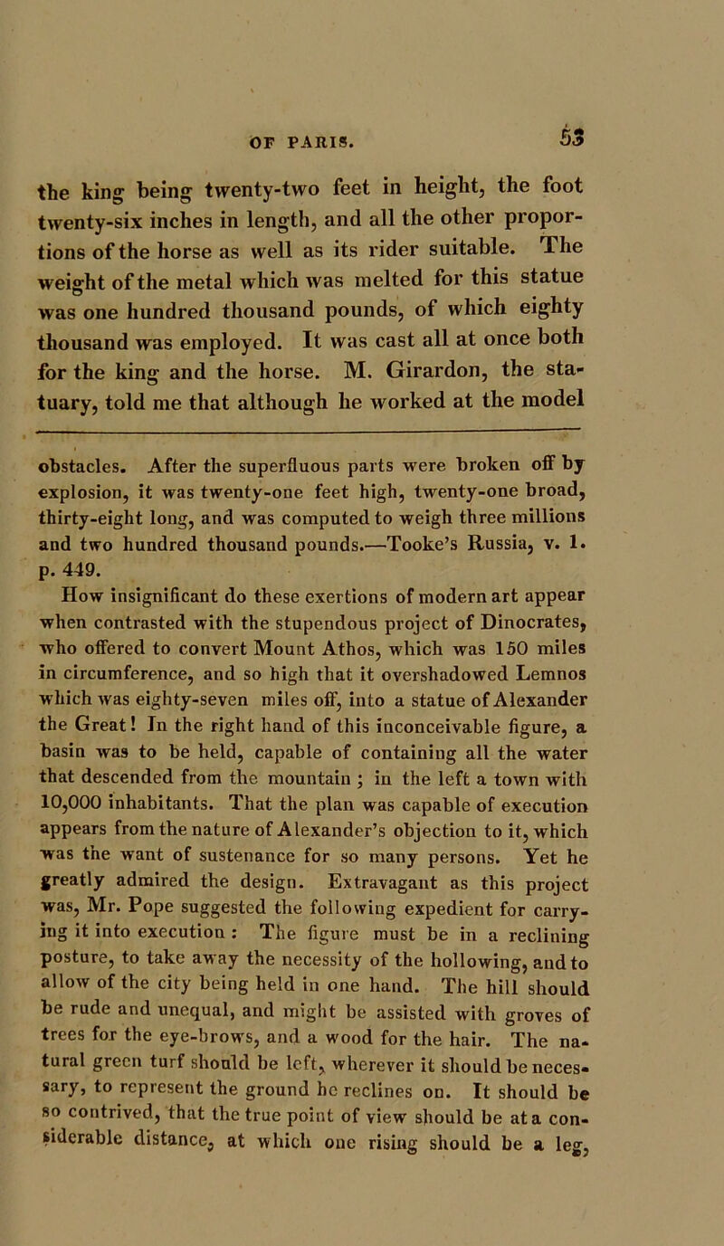 S3 the king being twenty-two feet in height, the foot twenty-six inches in length, and all the other propor- tions of the horse as well as its rider suitable. The weight of the metal which was melted for this statue was one hundred thousand pounds, of which eighty thousand was employed. It was cast all at once both for the king and the horse. M. Girardon, the sta- tuary, told me that although he worked at the model obstacles. After the superfluous parts were broken off by explosion, it was twenty-one feet high, twenty-one broad, thirty-eight long, and was computed to weigh three millions and two hundred thousand pounds.—Tooke’s Russia, v. 1. p. 449. How insignificant do these exertions of modern art appear when contrasted with the stupendous project of Dinocrates, who offered to convert Mount Athos, which was 150 miles in circumference, and so high that it overshadowed Lemnos which was eighty-seven miles off, into a statue of Alexander the Great! In the right hand of this inconceivable figure, a basin was to be held, capable of containing all the water that descended from the mountain ; in the left a town with 10,000 inhabitants. That the plan was capable of execution appears from the nature of Alexander’s objection to it, which was the want of sustenance for so many persons. Yet he greatly admired the design. Extravagant as this project was, Mr. Pope suggested the following expedient for carry- ing it into execution : The figure must be in a reclining posture, to take away the necessity of the hollowing, and to allow of the city being held in one hand. The hill should be rude and unequal, and might be assisted with groves of trees for the eye-brows, and a wood for the hair. The na- tural green turf should be left, wherever it should be neces- sary, to represent the ground he reclines on. It should be so contrived, that the true point of view should be at a con- siderable distance, at which one rising should be a. leg,