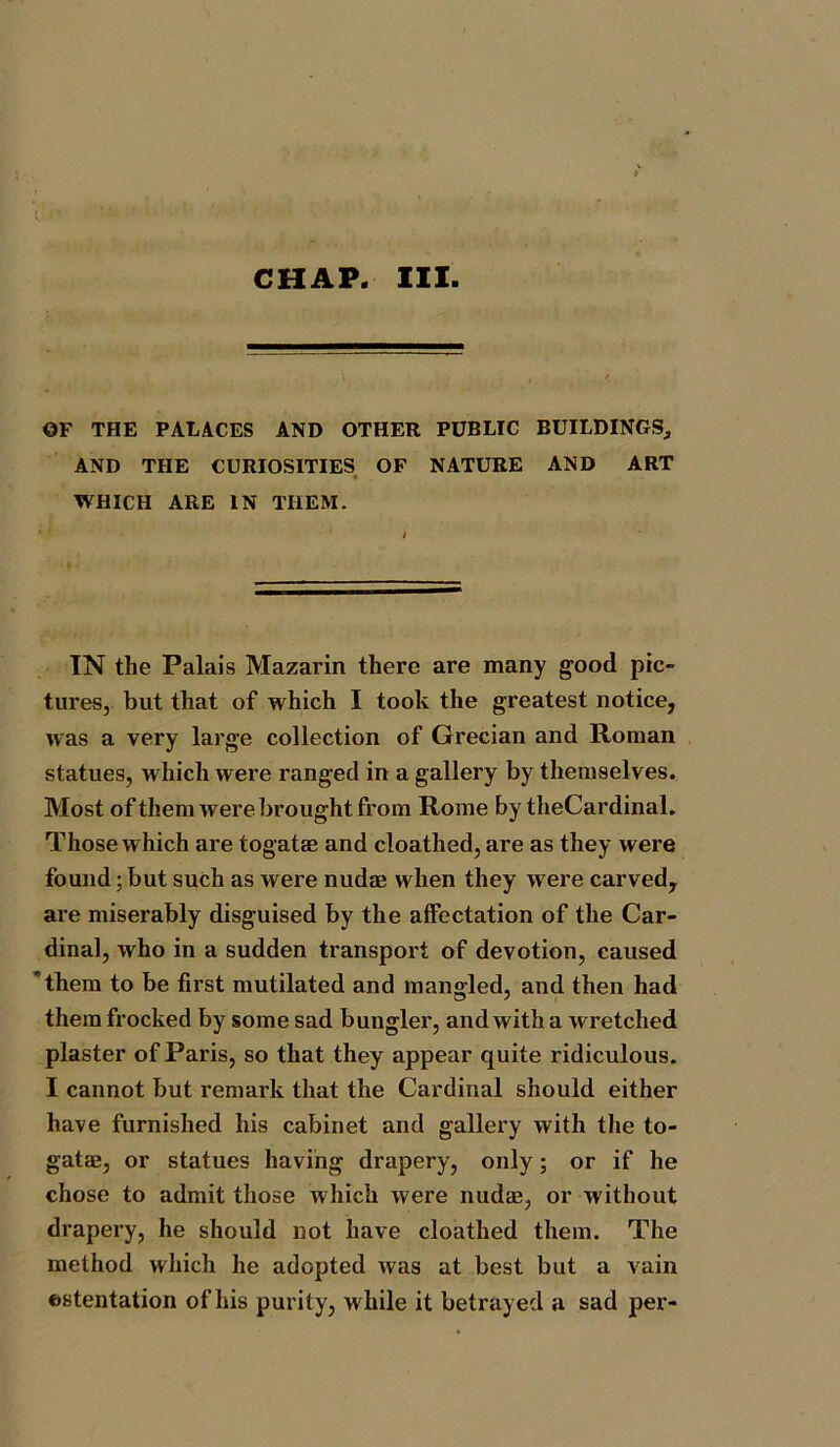 CHAP. III. OF THE PALACES AND OTHER PUBLIC BUILDINGS, AND THE CURIOSITIES OF NATURE AND ART WHICH ARE IN THEM. IN the Palais Mazarin there are many good pic- tures, but that of which I took the greatest notice, was a very large collection of Grecian and Roman statues, which were ranged in a gallery by themselves. Most of them were brought from Rome by theCardinal. Those which are togatae and cloathed, are as they were found; but such as were nudae when they were carved, are miserably disguised by the affectation of the Car- dinal, who in a sudden transport of devotion, caused them to be first mutilated and mangled, and then had therafrocked by some sad bungler, and with a wretched plaster of Paris, so that they appear quite ridiculous. I cannot but remark that the Cardinal should either have furnished his cabinet and gallery with the to- gatae, or statues having drapery, only; or if he chose to admit those which were nudae, or without drapery, he should not have cloathed them. The method which he adopted was at best but a vain ostentation of his purity, while it betrayed a sad per-