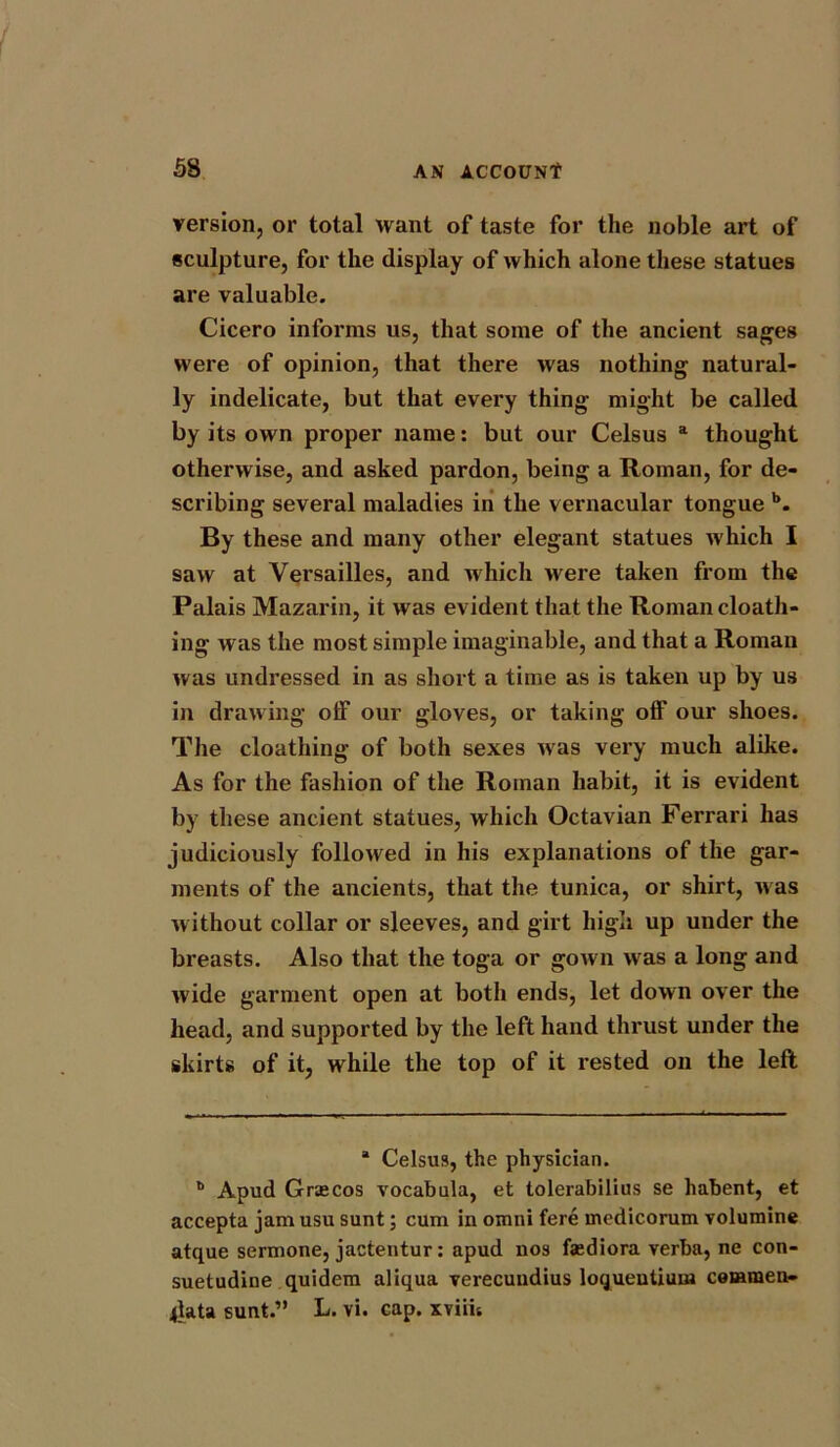 version, or total want of taste for the noble art of sculpture, for the display of which alone these statues are valuable. Cicero informs us, that some of the ancient sages were of opinion, that there was nothing natural- ly indelicate, but that every thing might be called by its own proper name: but our Celsus a thought otherwise, and asked pardon, being a Roman, for de- scribing several maladies in the vernacular tongue b. By these and many other elegant statues which I saw at Versailles, and which Mere taken from the Palais Mazarin, it was evident that the Roman cloath- ing was the most simple imaginable, and that a Roman was undressed in as short a time as is taken up by us in drawing off our gloves, or taking off our shoes. The cloathing of both sexes nras very much alike. As for the fashion of the Roman habit, it is evident by these ancient statues, which Octavian Ferrari has judiciously followed in his explanations of the gar- ments of the ancients, that the tunica, or shirt, M as m ithout collar or sleeves, and girt high up under the breasts. Also that the toga or gown M as a long and M'ide garment open at both ends, let down over the head, and supported by the left hand thrust under the skirts of it, while the top of it rested on the left a Celsus, the physician. 6 Apud Grascos vocabula, et tolerabilius se liabent, et accepta jam usu sunt; cum in omni fere medicorum volumine atque sermone, jactentur: apud nos faediora verba, ne con- suetudine quidem aliqua verecuudius loquentiuin cemmen- jlata sunt.” L. vi. cap. xviih