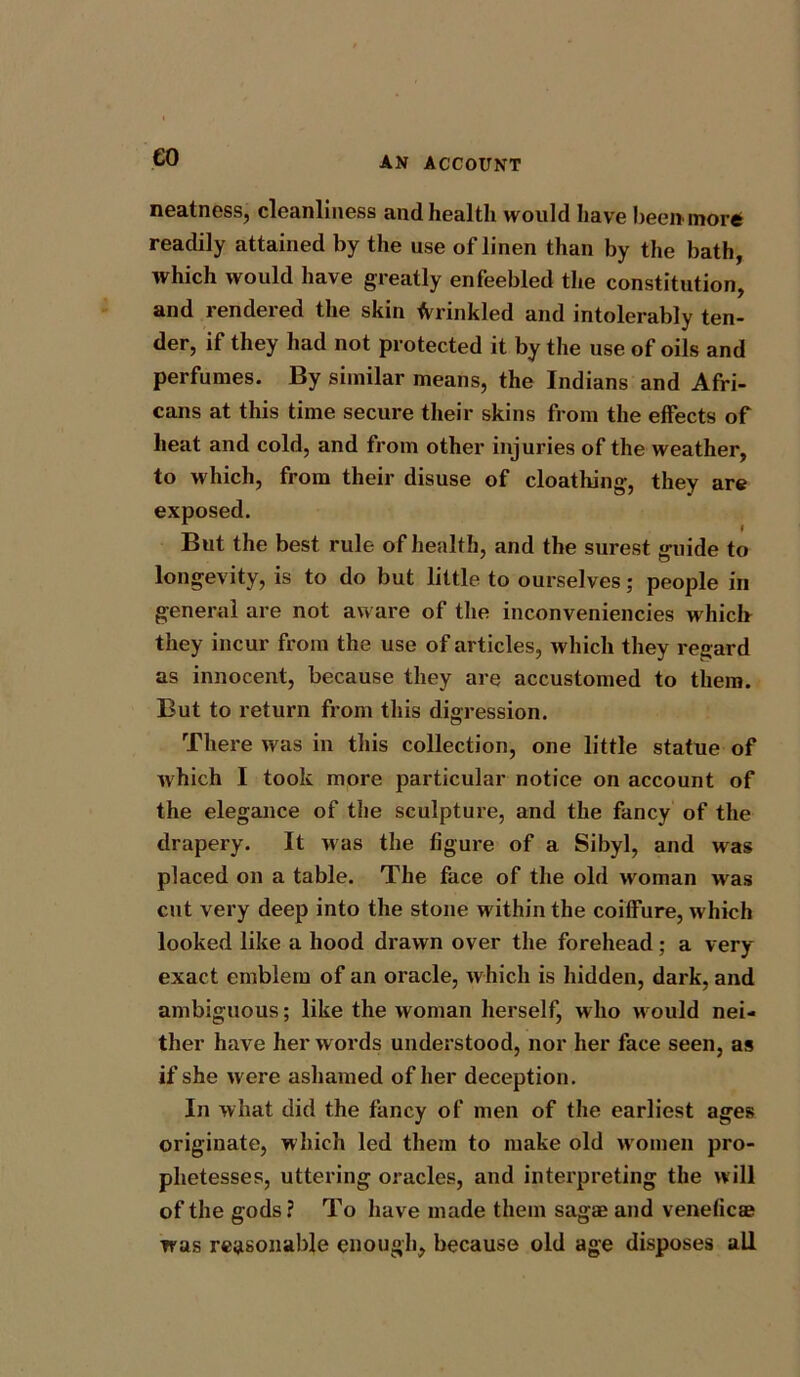 €0 neatness, cleanliness and health would have beenmore readily attained by the use oflinen than by the bath, which would have greatly enfeebled the constitution, and rendered the skin Crinkled and intolerably ten- der, if they had not protected it by the use of oils and perfumes. By similar means, the Indians and Afri- cans at this time secure their skins from the effects of heat and cold, and from other injuries of the weather, to which, from their disuse of cloathing, they are exposed. But the best rule of health, and the surest guide to longevity, is to do but little to ourselves; people in general are not aware of the inconveniencies which they incur from the use of articles, which they regard as innocent, because they are accustomed to them. But to return from this digression. There was in this collection, one little statue of which I took more particular notice on account of the elegance of the sculpture, and the fancy of the drapery. It was the figure of a Sibyl, and was placed on a table. The face of the old woman was cut very deep into the stone within the coiffure, w hich looked like a hood drawn over the forehead; a very- exact emblem of an oracle, which is hidden, dark, and ambiguous; like the woman herself, who w ould nei- ther have her words understood, nor her face seen, as if she were ashamed of her deception. In what did the fancy of men of the earliest ages originate, which led them to make old w'omen pro- phetesses, uttering oracles, and interpreting the will of the gods? To have made them sagae and veneficas was reasonable enough, because old age disposes all