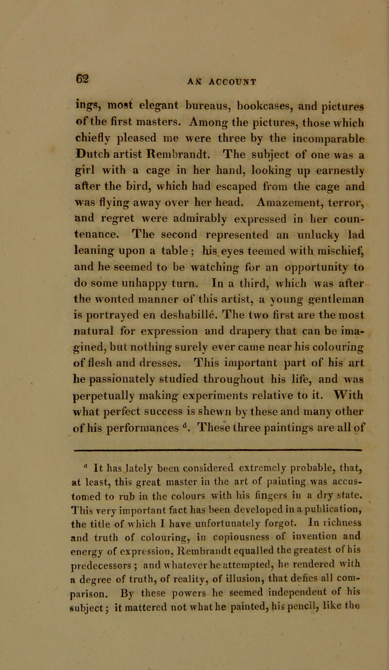 ings, most elegant bureaus, bookcases, and pictures of the first masters. Among the pictures, those which chiefly pleased me were three by the incomparable Dutch artist Rembrandt. The subject of one was a girl with a cage in her hand, looking up earnestly after the bird, w hich had escaped from the cage and was flying away over her head. Amazement, terror, and regret were admirably expressed in her coun- tenance. The second represented an unlucky lad leaning upon a table; his eyes teemed with mischief, and he seemed to be watching for an opportunity to do some unhappy turn. In a third, which was after the wonted manner of this artist, a young gentleman is portrayed en deshabille. The two first are the most natural for expression and drapery that can be ima- gined, but nothing surely ever came near his colouring of flesh and dresses. This important part of his art he passionately studied throughout his life, and was perpetually making experiments relative to it. With what perfect success is shewn by these and many other of his performances d. These three paintings are all of  It has lately been considered extremely probable, that, at least, this great master in the art of painting was accus- tomed to rub in the colours with his fingers in a dry state. This very important fact has been developed in a publication, the title of which I have unfortunately forgot. In richness and truth of colouring, in copiousness of invention and energy of expression, Rembrandt equalled the greatest of his predecessors; and whatever he attempted, he rendered with a degree of truth, of reality, of illusion, that defies all com- parison. By these powers he seemed independent of his subject; it mattered not what he painted, his pencil, like the