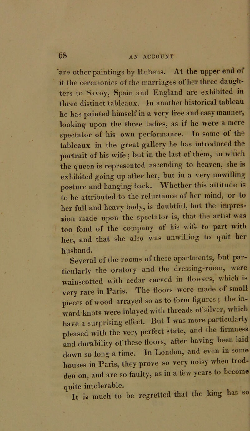 are other paintings by Rubens. At the upper end ol it the ceremonies of the marriages of her three daugh- ters to Savoy, Spain and England are exhibited in three distinct tableaux. In another historical tableau he has painted himself in a very free and easy manner, looking upon the three ladies, as if he were a mere spectator of his own performance. In some of the tableaux in the great gallery he has introduced the portrait of his wife ; but in the last of them, in which the queen is represented ascending to heaven, she is exhibited going up after her, but in a very unwilling posture and hanging back. Whether this attitude is to be attributed to the reluctance of her mind, or to her full and heavy body, is doubtful, but the impres- sion made upon the spectator is, that the ai tist was too fond of the company of his wife to part with her, and that she also was unwilling to quit her husband. Several of the rooms of these apartments, but par- ticularly the oratory and the dressing-room, were wainscotted with cedar carved in flowers, which is very rare in Paris. The floors were made of small pieces of wood arrayed so as to form figures ; the in- ward knots were inlayedwith threads of silver, which have a surprising effect. But I was more particularly- pleased with the very perfect state, and the firmness and durability of these floors, after having been laid down so long a time. In London, and even in some houses in Paris, they prove so very noisy when trod- den on, and are so faulty, as in a few years to become quite intolerable. It is much to be regretted that the king has so