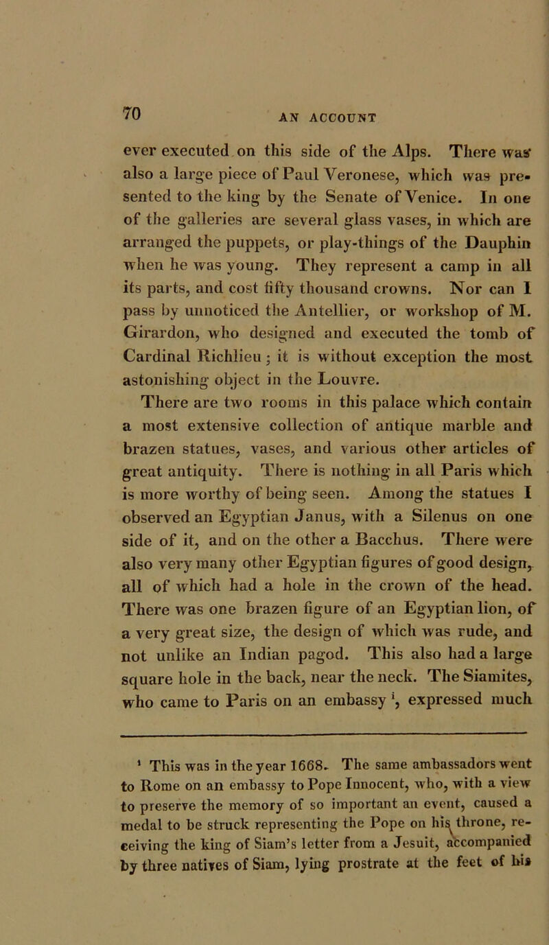 ever executed on this side of the Alps. There was* also a large piece of Paul Veronese, which was pre- sented to the king by the Senate of Venice. In one of the galleries are several glass vases, in which are arranged the puppets, or play-things of the Dauphin when he was young. They represent a camp in all its parts, and cost fifty thousand crowns. Nor can 1 pass by unnoticed the Antellier, or workshop of M. Girardon, who designed and executed the tomb of Cardinal Richlieu; it is without exception the most astonishing object in the Louvre. There are two rooms in this palace which contain a most extensive collection of antique marble and brazen statues, vases, and various other articles of great antiquity. There is nothing in all Paris which is more worthy of being seen. Among the statues I observed an Egyptian Janus, with a Silenus on one side of it, and on the other a Bacchus. There were also very many other Egyptian figures of good design, all of which had a hole in the crown of the head. There was one brazen figure of an Egyptian lion, of a very great size, the design of which was rude, and not unlike an Indian paged. This also had a large square hole in the back, near the neck. The Siamites, who came to Paris on an embassy !, expressed much 1 This was in the year 1668. The same ambassadors went to Rome on an embassy to Pope Innocent, who, with a view to preserve the memory of so important an event, caused a medal to be struck representing the Pope on his^ throne, re- ceiving the king of Siam’s letter from a Jesuit, accompanied by three natives of Siam, lying prostrate at the feet of hi»