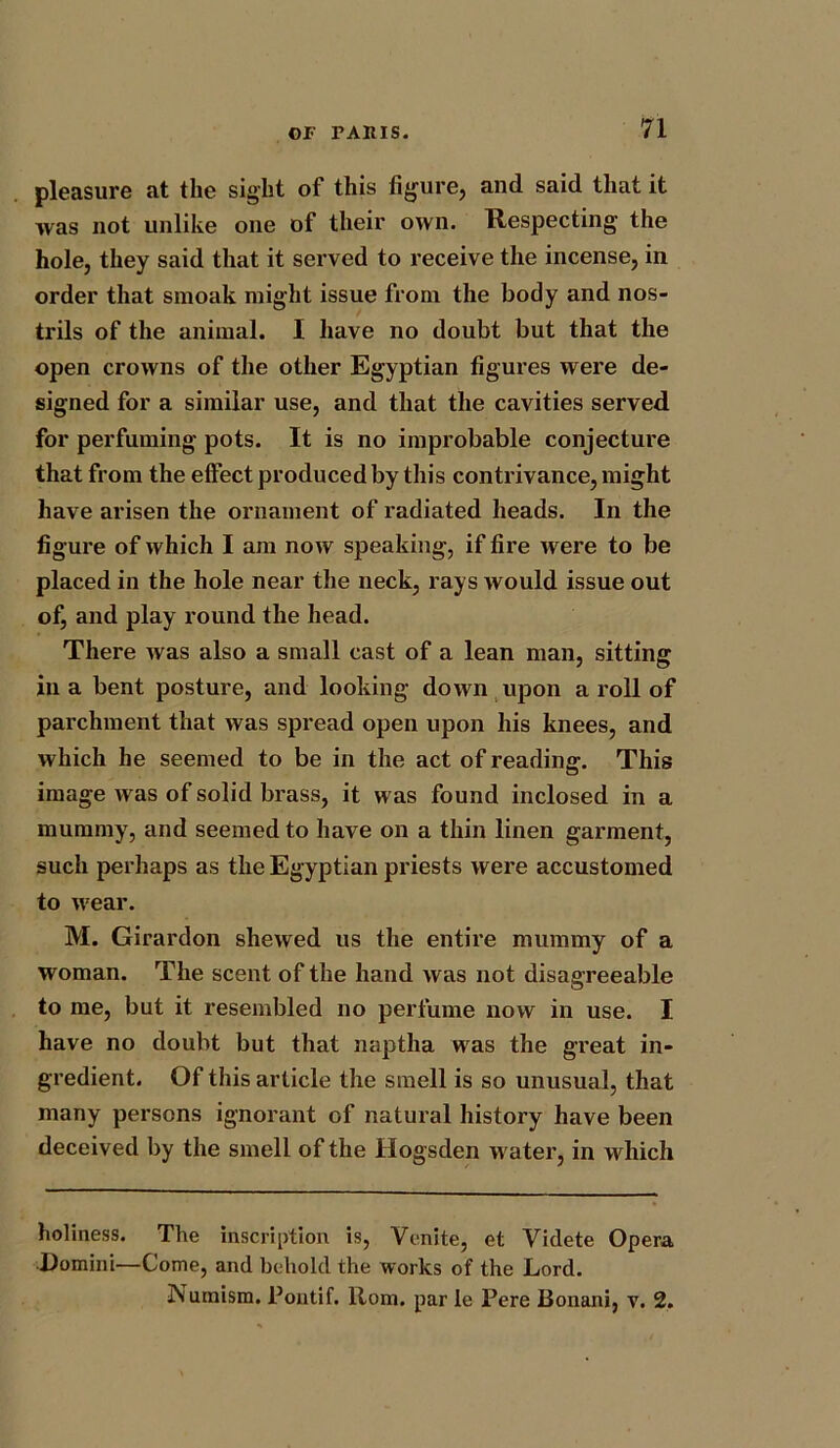 pleasure at the sight of this figure, and said that it was not unlike one of their own. Respecting the hole, they said that it served to receive the incense, in order that smoak might issue from the body and nos- trils of the animal. I have no doubt but that the open crowns of the other Egyptian figures were de- signed for a similar use, and that the cavities served for perfuming pots. It is no improbable conjecture that from the effect produced by this contrivance, might have arisen the ornament of radiated heads. In the figure of which I am now speaking, if fire were to be placed in the hole near the neck, rays would issue out of, and play round the head. There was also a small cast of a lean man, sitting in a bent posture, and looking down upon a roll of parchment that was spread open upon his knees, and which he seemed to be in the act of reading. This image was of solid brass, it was found inclosed in a mummy, and seemed to have on a thin linen garment, such perhaps as the Egyptian priests were accustomed to wear. M. Girardon shewed us the entire mummy of a woman. The scent of the hand was not disagreeable to me, but it resembled no perfume now in use. I have no doubt but that naptha was the great in- gredient. Of this article the smell is so unusual, that many persons ignorant of natural history have been deceived by the smell of the Hogsden water, in which holiness. The inscription is, Venite, et Videte Opera Domini—Come, and behold the works of the Lord. Numism. Pontif. Rom. par le Pere Bonani, v. 2.
