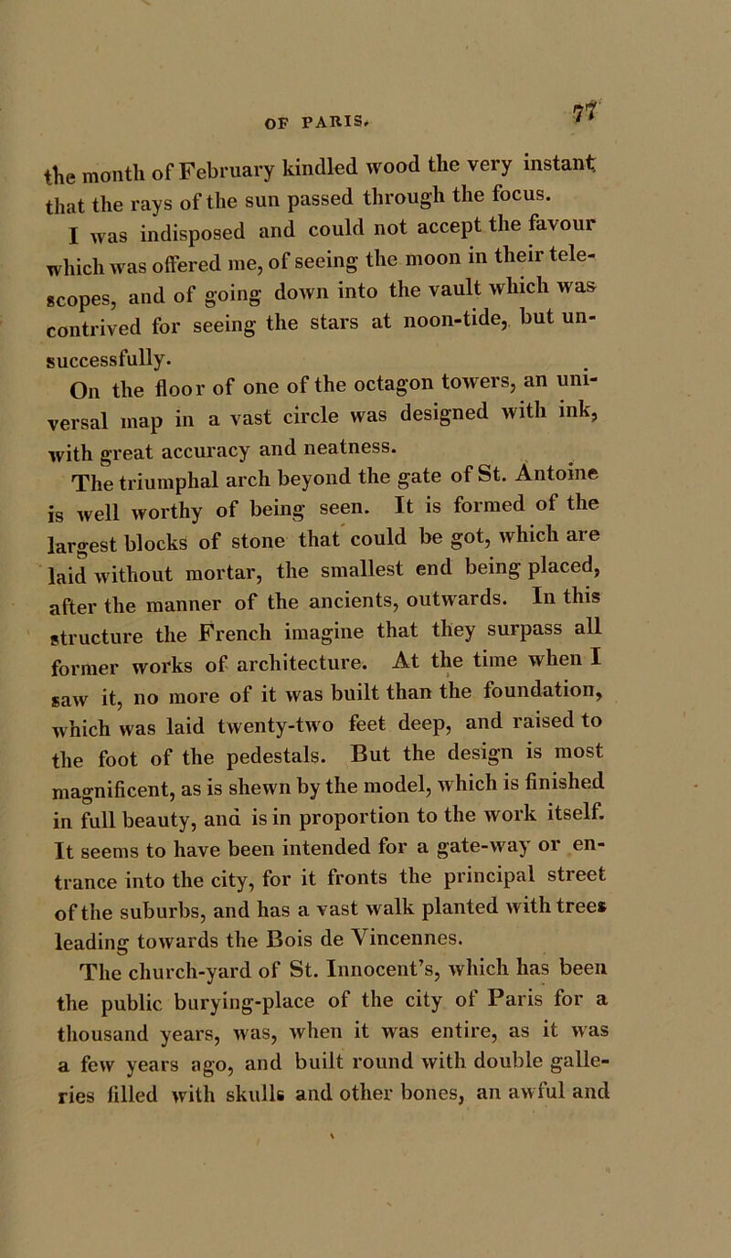 the month of February kindled wood the very instant that the rays of the sun passed through the focus. I was indisposed and could not accept the favour which was offered me, of seeing the moon in their tele- scopes, and of going down into the vault which was contrived for seeing the stars at noon-tide, but un- successfully. On the floor of one of the octagon towers, an uni- versal map in a vast circle was designed with ink, with great accuracy and neatness. The triumphal arch beyond the gate of St. Antoine is well worthy of being seen. It is formed of the largest blocks of stone that could be got, which are laid without mortar, the smallest end being placed, after the manner of the ancients, outwards. In this structure the French imagine that they surpass all former works of architecture. At the time when I saw it, no more of it was built than the foundation, which was laid twenty-two feet deep, and raised to the foot of the pedestals. But the design is most magnificent, as is shewn by the model, which is finished in full beauty, and is in proportion to the work itself. It seems to have been intended for a gate-way or en- trance into the city, for it fronts the principal street of the suburbs, and has a vast walk planted with trees leading towards the Bois de Vincennes. The church-yard of St. Innocent’s, which has been the public burying-place of the city of Paris for a thousand years, was, when it was entire, as it was a few years ago, and built round with double galle- ries filled with skulls and other bones, an awful and