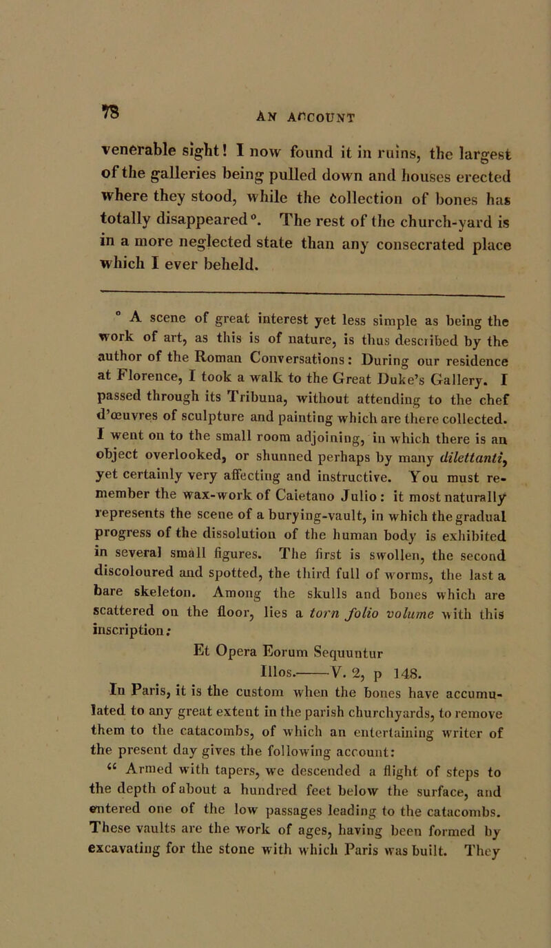 ts venerable sight! I now found it in ruins, the largest of the galleries being pulled down and houses erected where they stood, while the Collection of bones has totally disappeared0. The rest of the church-yard is in a more neglected state than any consecrated place which I ever beheld. A scene of great interest yet less simple as being the work of art, as this is of nature, is thus described by the author of the Roman Conversations: During our residence at Florence, I took a walk to the Great Duke’s Gallery. I passed through its Tribuna, without attending to the chef d’oeuvres of sculpture and painting which are there collected. I went on to the small room adjoining, in which there is an object overlooked, or shunned perhaps by many dilettanti, yet certainly very affecting and instructive. You must re- member the wax-work of Caietano Julio: it most naturally represents the scene of a burying-vault, in which the gradual progress of the dissolution of the human body is exhibited in several small figures. The first is swollen, the second discoloured and spotted, the third full of worms, the last a bare skeleton. Among the skulls and bones which are scattered on the floor, lies a torn folio volume with this inscription: Et Opera Eorum Sequuntur 111 os. V. 2, p 148. In Paris, it is the custom when the bones have accumu- lated to any great extent in the parish churchyards, to remove them to the catacombs, of which an entertaining writer of the present day gives the following account: <£ Armed with tapers, we descended a flight of steps to the depth of about a hundred feet below the surface, and entered one of the low passages leading to the catacombs. These vaults are the work of ages, having been formed by excavating for the stone with which Paris was built. They