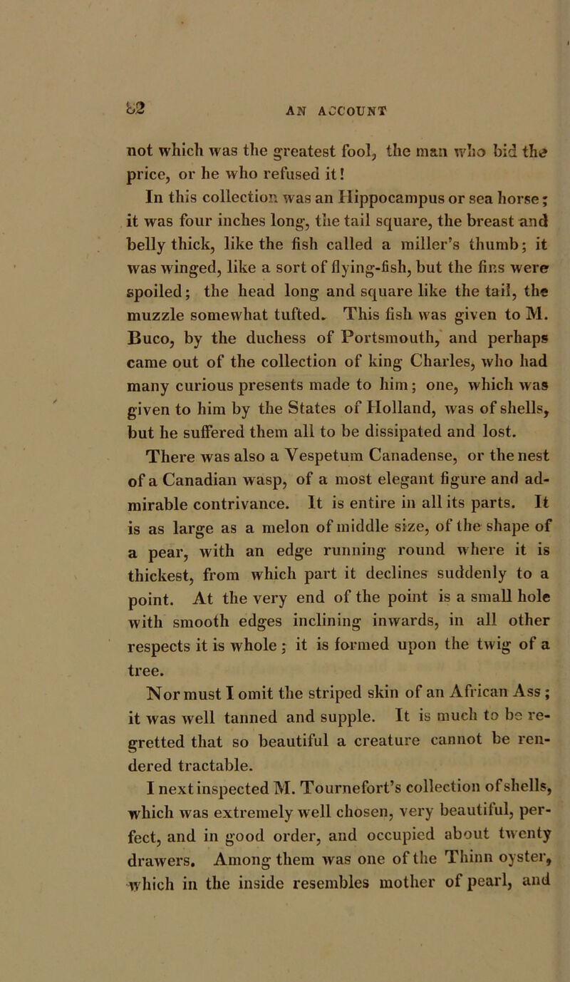 not which was the greatest fool, the mail who bid thtf price, or he who refused it! In this collection was an Hippocampus or sea horse; it was four inches long, the tail square, the breast and belly thick, like the fish called a miller’s thumb; it was winged, like a sort of flying-fish, but the fins were spoiled; the head long and square like the tail, the muzzle somewhat tufted. This fish was given to M. Buco, by the duchess of Portsmouth, and perhaps came out of the collection of king Charles, who had many curious presents made to him; one, which was given to him by the States of Holland, was of shells, but he suffered them all to be dissipated and lost. There was also a Vespetum Canadense, or the nest of a Canadian wasp, of a most elegant figure and ad- mirable contrivance. It is entire in all its parts. It is as large as a melon of middle size, of the shape of a pear, with an edge running round where it is thickest, from which part it declines suddenly to a point. At the very end of the point is a small hole with smooth edges inclining inwards, in all other respects it is w hole ; it is formed upon the twig of a tree. Nor must I omit the striped skin of an African Ass ; it was well tanned and supple. It is much to be re- gretted that so beautiful a creature cannot be ren- dered tractable. I next inspected M. Tournefort’s collection of shells, which wras extremely well chosen, very beautiful, per- fect, and in good order, and occupied about twenty drawers. Among them was one of the Thinn oyster, which in the inside resembles mother of pearl, and