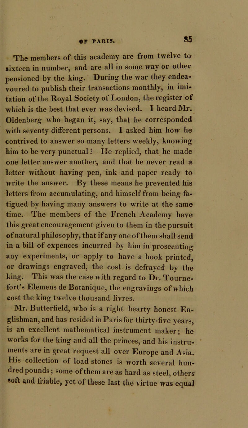 The members of this academy are from twelve to sixteen in number, and are all in some way or other pensioned by the king. During the war they endea- voured to publish their transactions monthly, in imi- tation of the Royal Society of London, the register of which is the best that ever was devised. I heard Mr. Oldenberg who began it, say, that he corresponded with seventy different persons. I asked him how he contrived to answer so many letters weekly, knowing him to be very punctual ? He replied, that he made one letter answer another, and that he never read a letter without having pen, ink and paper ready to write the answer. By these means he prevented his letters from accumulating, and himself from being fa- tigued by having many answers to write at the same time. The members of the French Academy have this gi*eat encouragement given to them in the pursuit of natural philosophy, that if any one of them shall send in a bill of expences incurred by him in prosecuting any experiments, or apply to have a book printed, or drawings engraved, the cost is defrayed by the king. This was the case Avith regard to Dr. Tourne- fort’s Elemens de Botanique, the engravings of which cost the king twelve thousand livres. Mr. Butterfield, Avho is a right hearty honest En- glishman, and has resided in Paris for thirty-five years, is an excellent mathematical instrument maker; he Avorks for the king and all the princes, and his instru- ments are in great request all over Europe and Asia. His collection of load stones is Avorth several hun- dred pounds; some of them are as hard as steel, others soft and friable, yet of these last the virtue was equal