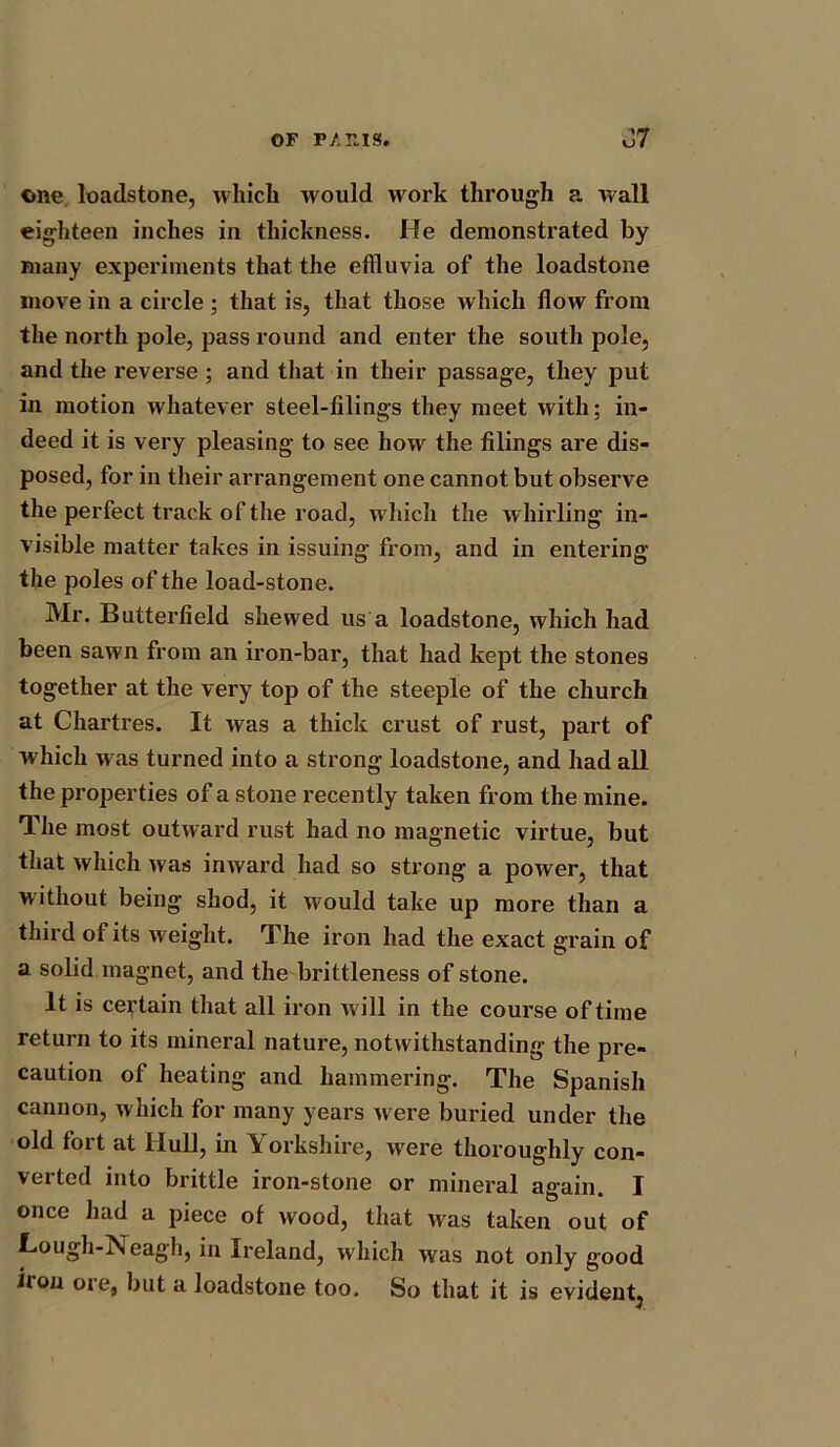 OF F/.T.IS. J7 one loadstone, which would work through a wall eighteen inches in thickness. He demonstrated by many experiments that the effluvia of the loadstone move in a circle ; that is, that those which flow from the north pole, pass round and enter the south pole, and the reverse ; and that in their passage, they put in motion whatever steel-filings they meet with; in- deed it is very pleasing to see how the filings are dis- posed, for in their arrangement one cannot but observe the perfect track of the road, which the whirling in- visible matter takes in issuing from, and in entering the poles of the load-stone. Mr. Butterfield shewed us a loadstone, which had been sawn from an iron-bar, that had kept the stones together at the very top of the steeple of the church at Chartres. It was a thick crust of rust, part of which was turned into a strong loadstone, and had all the properties of a stone recently taken from the mine. The most outward rust had no magnetic virtue, but that which was inward had so strong a power, that without being shod, it would take up more than a third of its weight. The iron had the exact grain of a solid magnet, and the brittleness of stone. It is certain that all iron will in the course of time return to its mineral nature, notwithstanding the pre- caution of heating and hammering. The Spanish cannon, which for many years were buried under the old fort at Hull, in Y orkshire, were thoroughly con- verted into brittle iron-stone or mineral again. I once had a piece of wood, that was taken out of Lough-Neagh, in Ireland, which was not only good it on ore, but a loadstone too. So that it is evident^