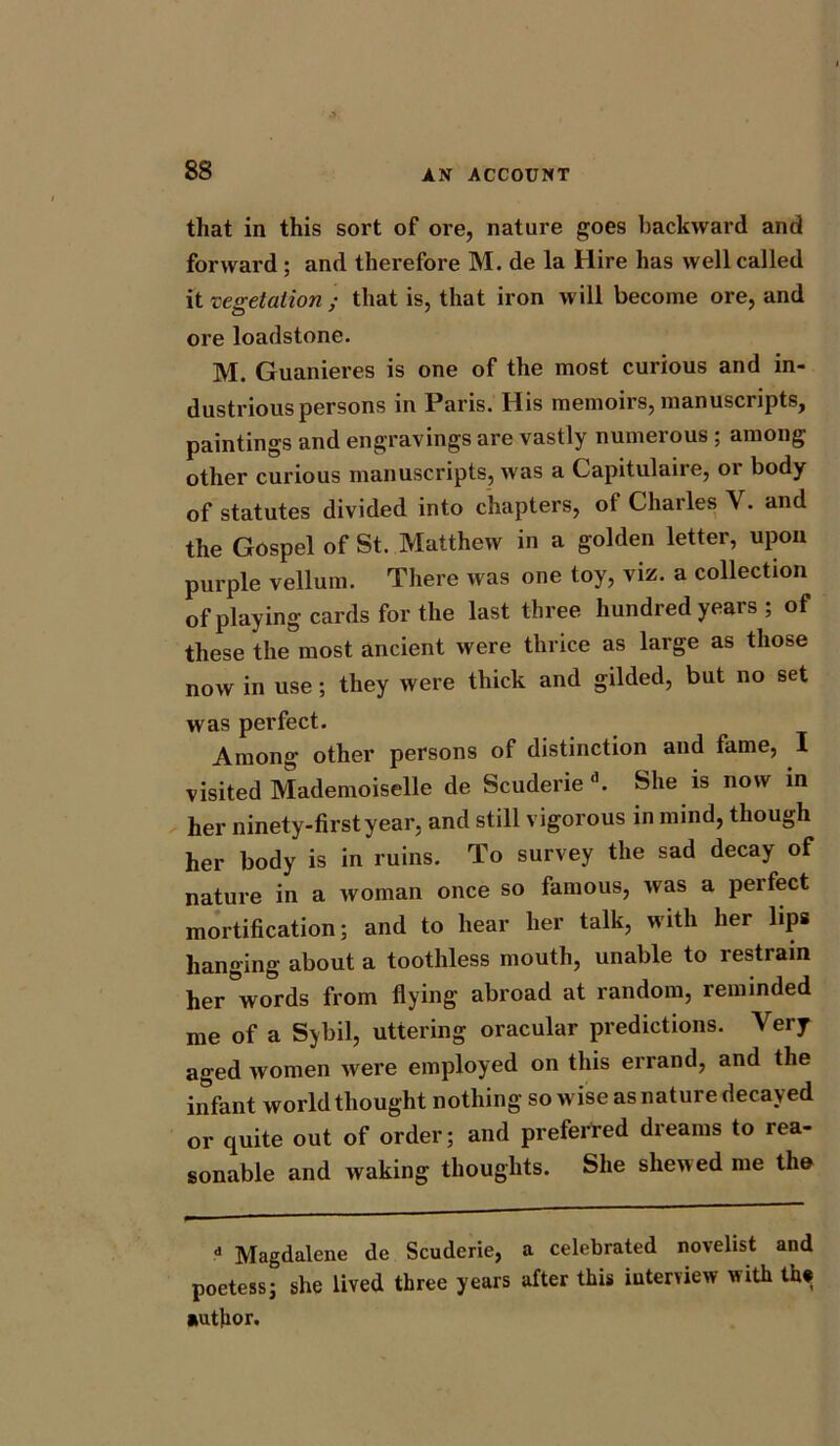 that in this sort of ore, nature goes backward and forward ; and therefore M. de la Hire has well called it vegetation ; that is, that iron will become ore, and ore loadstone. M. Guanieres is one of the most curious and in- dustrious persons in Paris. His memoirs, manuscripts, paintings and engravings are vastly numerous ; among other curious manuscripts, was a Capitulaire, or body of statutes divided into chapters, of Charles V. and the Gospel of St. Matthew in a golden letter, upon purple vellum. There was one toy, viz. a collection of playing cards for the last three hundred years ; of these the most ancient were thrice as large as those now in use; they were thick and gilded, but no set was perfect. Among other persons of distinction and fame, I visited Mademoiselle de Scuderie d. She is now in her ninety-first year, and still vigorous in mind, though her body is in ruins. To survey the sad decay of nature in a woman once so famous, was a peifect mortification; and to hear her talk, with her lips hanging about a toothless mouth, unable to restrain her words from flying abroad at random, reminded me of a Sybil, uttering oracular predictions. Very aged women were employed on this errand, and the infant world thought nothing so wise as nature decayed or quite out of order; and preferred dreams to rea- sonable and waking thoughts. She shewed me the d Magdalene de Scuderie, a celebrated novelist and poetess; she lived three years after this interview with the author.