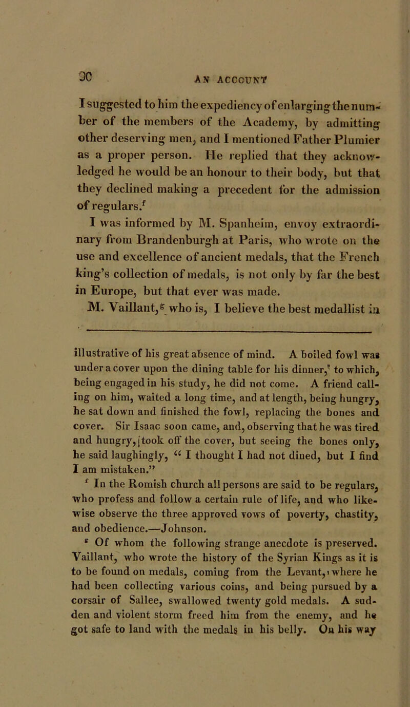 30 I suggested to him the expediency of enlarging the num- ber of the members of the Academy, by admitting other deserving men, and I mentioned Father Plumier as a proper person. He replied that they acknow- ledged he would be an honour to their body, but that they declined making a precedent for the admission of regulars/ I was informed by M. Spanheim, envoy extraordi- nary from Brandenburgh at Paris, who wrote on the use and excellence of ancient medals, that the French king’s collection of medals, is not only by far the best in Europe, but that ever was made. M. Vaillant,e who is, I believe the best medallist in illustrative of his great absence of mind. A boiled fowl was under a cover upon the dining table for his dinner, to which, being engaged in his study, he did not come. A friend call- ing on him, waited a long time, and at length, being hungry, he sat down and finished the fowl, replacing the bones and cover. Sir Isaac soon came, and, observing that he was tired and hungry, [took off the cover, but seeing the bones only, he said laughingly, “ I thought I had not dined, but I find I am mistaken.” f In the Romish church all persons are said to be regulars, who profess and follow a certain rule of life, and who like- wise observe the three approved vows of poverty, chastity, and obedience.—Johnson. e Of whom the following strange anecdote is preserved. Vaillant, who wrote the history of the Syrian Kings as it is to be found on medals, coming from the Levant,) where he had been collecting various coins, and being pursued by a corsair of Sallee, swallowed twenty gold medals. A sud- den and violent storm freed him from the enemy, and he got safe to land with the medals in his belly. On his way