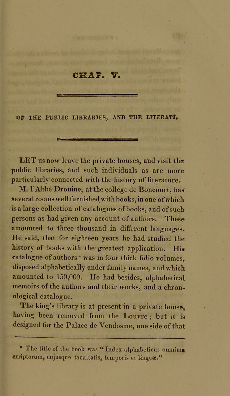 CHAP. V wn OP THE PUBLIC LIBRARIES, AND THE LITERATf* LET us now leave the private houses, and visit the public libraries, and such individuals as are more particularly connected with the history of literature. M. 1’Abbe Drouine, at the college de Boncourt, has several rooms well furnished with books, in one of which is a large collection of catalogues of books, and of such persons as had given any account of authors. These amounted to three thousand in different languages. He said, that for eighteen years he had studied the history of books with the greatest application. His catalogue of authorsa was in four thick folio volumes, disposed alphabetically under family names, and which amounted to 150,000. He had besides, alphabetical memoirs of the authors and their works, and a chron- ological catalogue. The king’s library is at present in a private house, having been removed from the Louvre; but it is designed for the Palace de Vendosme, one side of that a The title of the book was u Index alphabeticus omnium acriptorum, cujusque facultatis, ternporis et lingcas.”