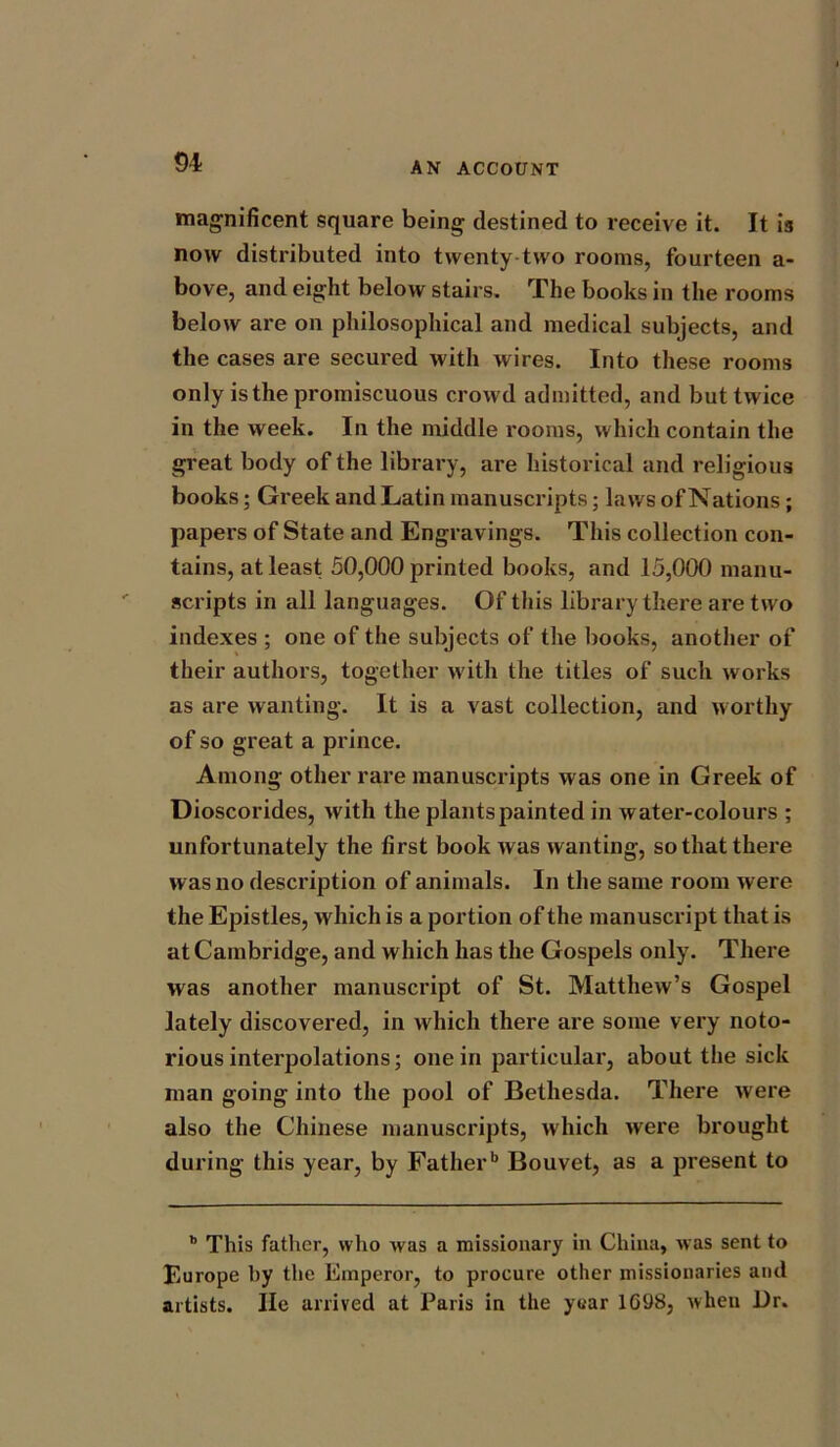 magnificent square being destined to receive it. It is now distributed into twenty two rooms, fourteen a- bove, and eight below stairs. The books in the rooms below are on philosophical and medical subjects, and the cases are secured with wires. Into these rooms only is the promiscuous crowd admitted, and but twice in the week. In the middle rooms, which contain the great body of the library, are historical and religious books; Greek and Latin manuscripts; laws of Nations; papers of State and Engravings. This collection con- tains, at least 50,000 printed books, and 15,000 manu- scripts in all languages. Of this library there are two indexes ; one of the subjects of the books, another of their authors, together with the titles of sucli works as are wanting. It is a vast collection, and worthy of so great a prince. Among other rare manuscripts was one in Greek of Dioscorides, with the plants painted in water-colours ; unfortunately the first book was wanting, so that there was no description of animals. In the same room were the Epistles, which is a portion of the manuscript that is at Cambridge, and which has the Gospels only. There was another manuscript of St. Matthew’s Gospel lately discovered, in which there are some very noto- rious interpolations; one in particular, about the sick man going into the pool of Bethesda. There were also the Chinese manuscripts, which were brought during this year, by Fatherb Bouvet, as a present to b This father, who was a missionary in China, was sent to Europe by the Emperor, to procure other missionaries and artists. lie arrived at Paris in the yuar 1698, when Dr.