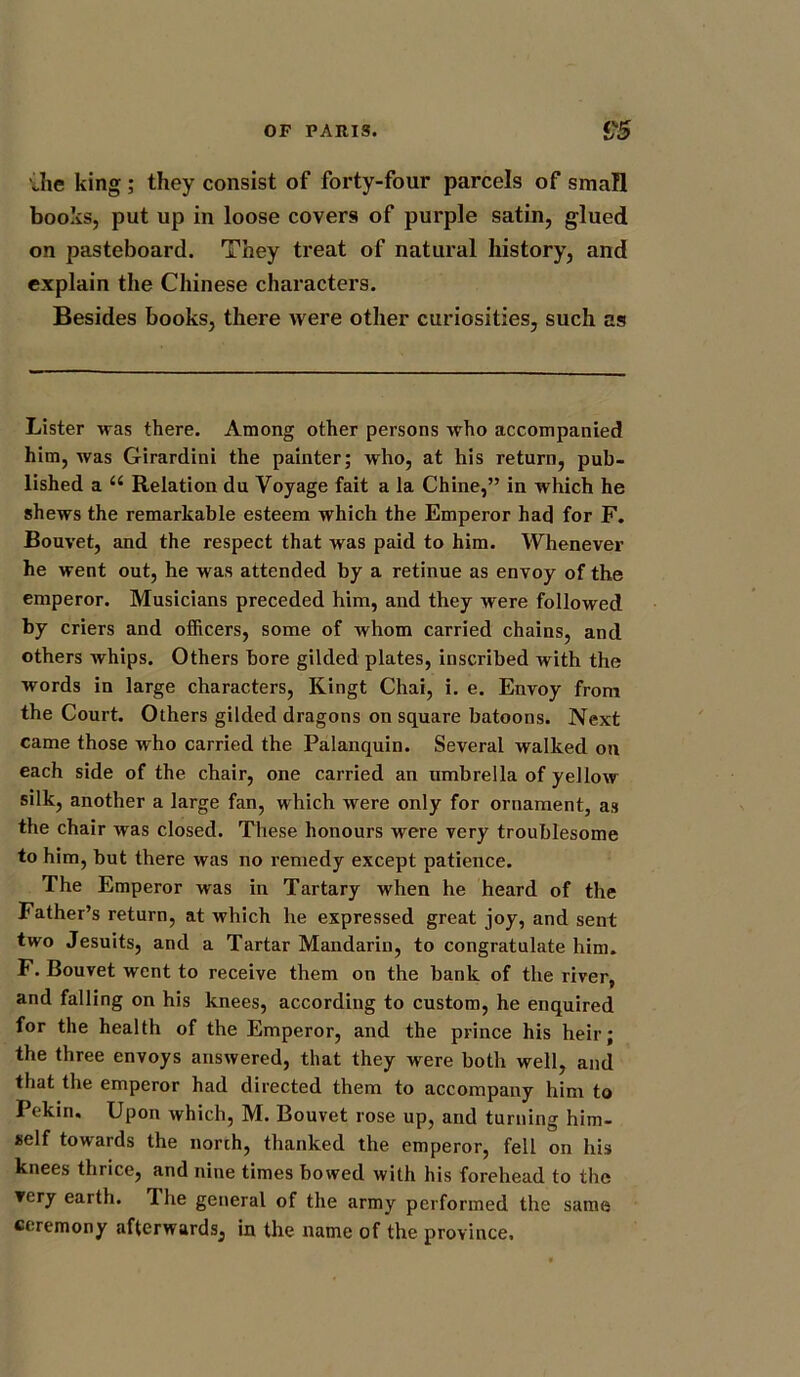 Jie king ; they consist of forty-four parcels of small books, put up in loose covers of purple satin, glued on pasteboard. They treat of natural history, and explain the Chinese characters. Besides books, there were other curiosities, such as Lister was there. Among other persons who accompanied him, was Girardini the painter; who, at his return, pub- lished a “ Relation du Voyage fait a la Chine,” in which he shews the remarkable esteem which the Emperor had for F. Bouvet, and the respect that was paid to him. Whenever he went out, he was attended by a retinue as envoy of the emperor. Musicians preceded him, and they were followed by criers and officers, some of whom carried chains, and others whips. Others bore gilded plates, inscribed with the words in large characters, Kingt Chai, i. e. Envoy from the Court. Others gilded dragons on square batoons. Next came those Mho carried the Palanquin. Several walked on each side of the chair, one carried an umbrella of yellow silk, another a large fan, which were only for ornament, as the chair was closed. These honours were very troublesome to him, but there was no remedy except patience. The Emperor was in Tartary when he heard of the Father’s return, at which he expressed great joy, and sent two Jesuits, and a Tartar Mandarin, to congratulate him. F. Bouvet went to receive them on the bank of the river, and falling on his knees, according to custom, he enquired for the health of the Emperor, and the prince his heir; the three envoys answered, that they were both well, and that the emperor had directed them to accompany him to Pekin. Upon which, M. Bouvet rose up, and turning him- self towards the north, thanked the emperor, fell on his knees thrice, and nine times bowed with his forehead to the very earth. Jhe general of the army performed the same ceremony afterwards, in the name of the province.