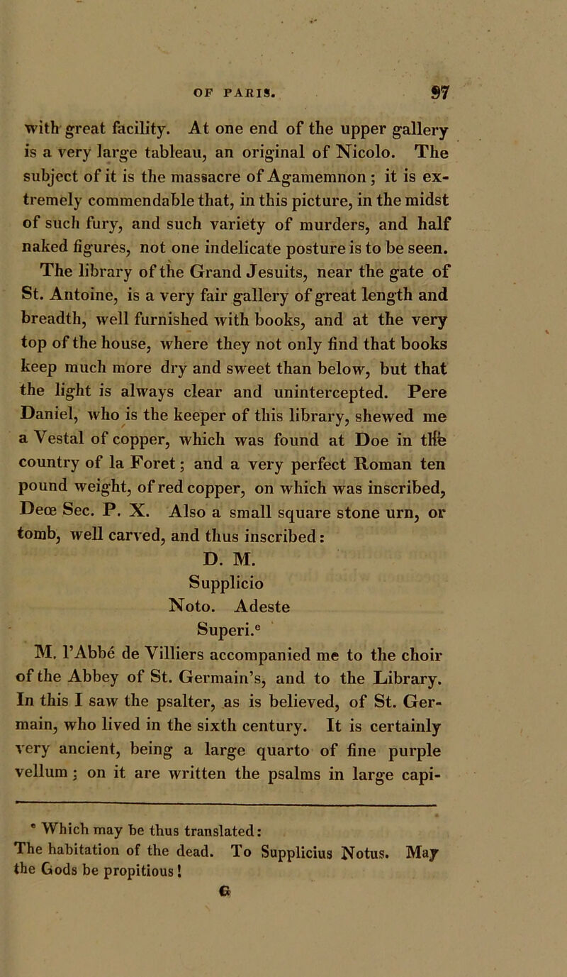 with great facility. At one end of the upper gallery is a very large tableau, an original of Nicolo. The subject of it is the massacre of Agamemnon ; it is ex- tremely commendable that, in this picture, in the midst of such fury, and such variety of murders, and half naked figures, not one indelicate posture is to be seen. The library of the Grand Jesuits, near the gate of St. Antoine, is a very fair gallery of great length and breadth, well furnished with books, and at the very top of the house, where they not only find that books keep much more dry and sweet than below, but that the light is always clear and unintercepted. Pere Daniel, who is the keeper of this library, shewed me a Vestal of copper, which was found at Doe in tlfe country of la Foret; and a very perfect Roman ten pound weight, of red copper, on which was inscribed, Deoe Sec. P. X. Also a small square stone urn, or tomb, well carved, and thus inscribed: D. M. Supplicio Noto. Adeste Superi.e M. l’Abbe de Villiers accompanied me to the choir of the Abbey of St. Germain’s, and to the Library. In this I saw the psalter, as is believed, of St. Ger- main, who lived in the sixth century. It is certainly very ancient, being a large quarto of fine purple vellum ; on it are written the psalms in large capi- * Which may he thus translated: The habitation of the dead. To Supplicius Notus. May the Gods be propitious!