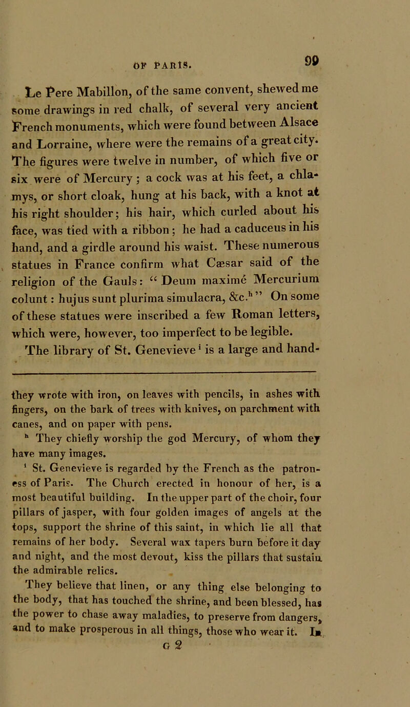 90 Le Fere Mabillon, of the same convent, shewed me some drawings in red chalk, of several very ancient French monuments, which were found between Alsace and Lorraine, where were the remains of a great city. The figures were twelve in number, of which five or six were of Mercury ; a cock was at his feet, a chla- mys, or short cloak, hung at his back, with a knot at his right shoulder; his hair, which curled about his face, was tied with a ribbon; he had a caduceus in his hand, and a girdle around his waist. These numerous statues in France confirm what Caesar said of the religion of the Gauls: Ci Deum maxime Mercurium colunt: hujus sunt plurima simulacra, &c.h ” On some of these statues were inscribed a few Roman letters, which were, however, too imperfect to be legible. The library of St. Genevieve* is a large and hand- fhey wrote with iron, on leaves with pencils, in ashes with, fingers, on the bark of trees with knives, on parchment with canes, and on paper with pens. h They chiefly worship the god Mercury, of whom they have many images. 1 St. Genevieve is regarded by the French as the patron- ess of Paris. The Church erected in honour of her, is a most beautiful building. In the upper part of the choir, four pillars of jasper, with four golden images of angels at the tops, support the shrine of this saint, in which lie all that remains of her body. Several wax tapers burn before it day and night, and the most devout, kiss the pillars that sustain, the admirable relics. They believe that linen, or any thing else belonging to the body, that has touched the shrine, and been blessed, has the power to chase away maladies, to preserve from dangers, and to make prosperous in all things, those who wear it. Im G 2