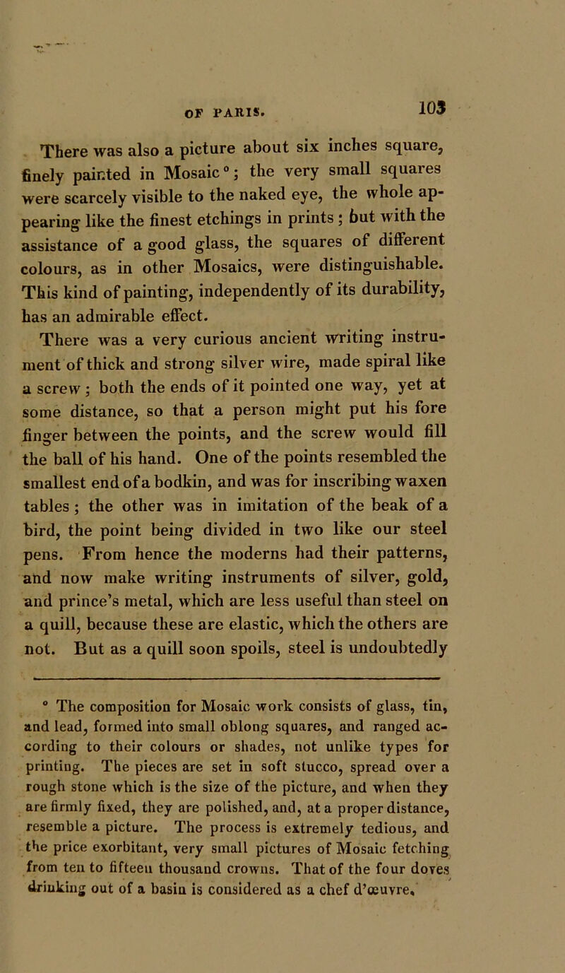 There was also a picture about six inches square, finely painted in Mosaic0; the very small squares were scarcely visible to the naked eye, the whole ap- pearing like the finest etchings in prints; but with the assistance of a good glass, the squares of different colours, as in other Mosaics, were distinguishable. This kind of painting, independently of its durability, has an admirable effect. There was a very curious ancient writing instru- ment of thick and strong silver wire, made spiral like a screw ; both the ends of it pointed one way, yet at some distance, so that a person might put his fore finger between the points, and the screw would fill the ball of his hand. One of the points resembled the smallest end of a bodkin, and was for inscribing waxen tables ; the other was in imitation of the beak of a bird, the point being divided in two like our steel pens. From hence the moderns had their patterns, and now make writing instruments of silver, gold, and prince’s metal, which are less useful than steel on a quill, because these are elastic, which the others are not. But as a quill soon spoils, steel is undoubtedly 0 The composition for Mosaic work consists of glass, tin, and lead, formed into small oblong squares, and ranged ac- cording to their colours or shades, not unlike types for printing. The pieces are set in soft stucco, spread over a rough stone which is the size of the picture, and when they are firmly fixed, they are polished, and, at a proper distance, resemble a picture. The process is extremely tedious, and the price exorbitant, very small pictures of Mosaic fetching from ten to fifteen thousand crowns. That of the four doves drinking out of a basin is considered as a chef d’ceuvre.