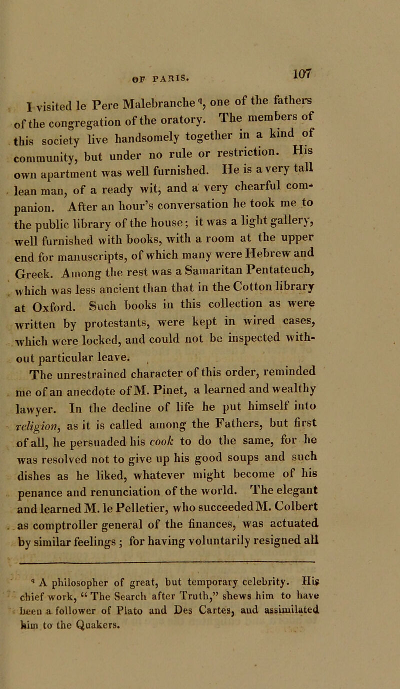 I visited le Pere Malebranche «, one of the fathers of the congregation of the oratory. The members of this society live handsomely together in a kind of community, but under no rule or restriction. His own apartment was well furnished. He is a very tall lean man, of a ready wit, and a very chearful com- panion. After an hour’s conversation he took me to the public library of the house; it was a light galler), well furnished with books, with a room at the upper end for manuscripts, of which many were Hebrew and Greek. Among the rest was a Samaritan Pentateuch, which was less ancient than that in the Cotton library at Oxford. Such books in this collection as were written by protestants, were kept in wired cases, which were locked, and could not be inspected with- out particular leave. The unrestrained character of this order, reminded me of an anecdote of M. Pinet, a learned and wealthy lawyer. In the decline of life he put himself into religion, as it is called among the Fathers, but first of all, he persuaded his cook to do the same, for he was resolved not to give up his good soups and such dishes as he liked, whatever might become of his penance and renunciation of the world. The elegant and learned M. le Pelletier, who succeeded M. Colbert as comptroller general of the finances, was actuated by similar feelings ; for having voluntarily resigned all q A philosopher of great, but temporary celebrity. IIU chief work, “The Search after Truth,” shews him to have been a follower of Plato and Des Cartes, aud assimilated him to the Quakers.