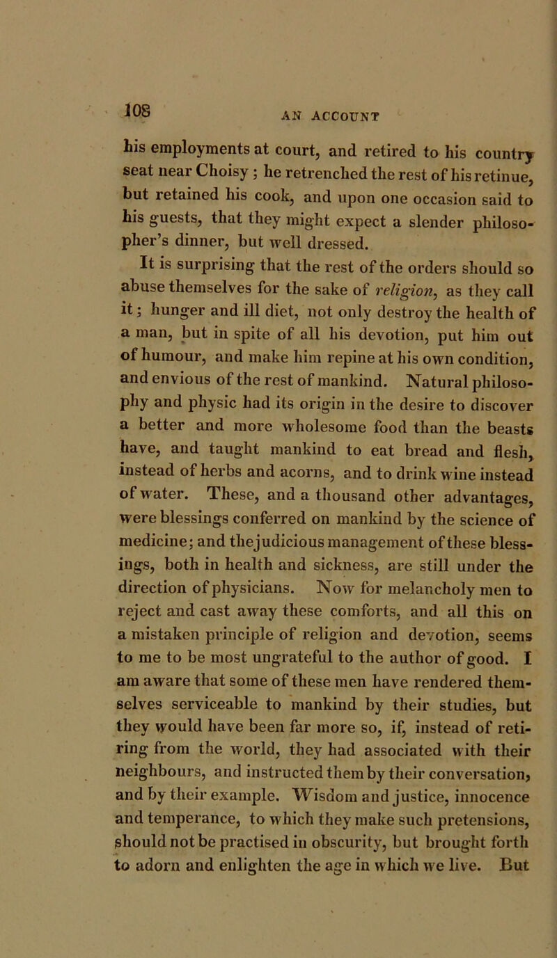 AN ACCOUNT his employments at court, and retired to his country seat near Choisy ; lie retrenched the rest of his retinue, but retained his cook, and upon one occasion said to his guests, that they might expect a slender philoso- pher’s dinner, but well dressed. It is surprising that the rest of the orders should so abuse themselves for the sake of religion, as they call it; hunger and ill diet, not only destroy the health of a man, but in spite of all his devotion, put him out of humour, and make him repine at his own condition, and envious of the rest of mankind. Natural philoso- phy and physic had its origin in the desire to discover a better and more wholesome food than the beasts have, and taught mankind to eat bread and flesh, instead of herbs and acorns, and to drink wine instead of water. These, and a thousand other advantages, were blessings conferred on mankind by the science of medicine; and thejudicious management of these bless- ings, both in health and sickness, are still under the direction of physicians. Now for melancholy men to reject and cast away these comforts, and all this on a mistaken principle of religion and devotion, seems to me to be most ungrateful to the author of good. I am aware that some of these men have rendered them- selves serviceable to mankind by their studies, but they would have been far more so, if, instead of reti- ring from the world, they had associated with their neighbours, and instructed them by their conversation? and by their example. Wisdom and justice, innocence and temperance, to which they make such pretensions, should not be practised in obscurity, but brought forth to adorn and enlighten the age in which we live. But