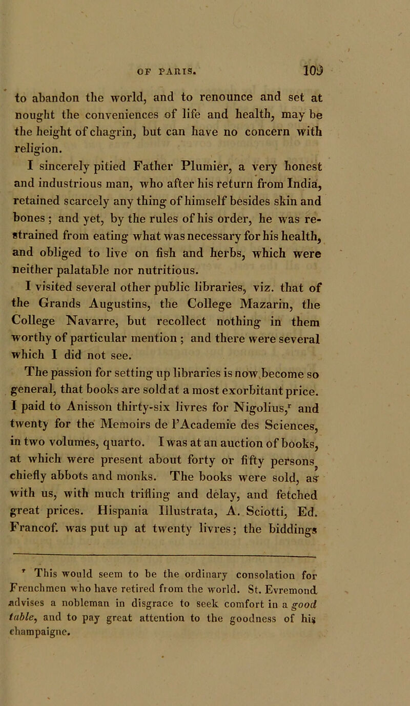 to abandon the world, and to renounce and set at nought the conveniences of life and health, may be the height of chagrin, but can have no concern with religion. I sincerely pitied Father Plumier, a very honest and industrious man, who after his return from India, retained scarcely any thing of himself besides skin and bones ; and yet, by the rules of his order, he was re- strained from eating what was necessary for his health, and obliged to live on fish and herbs, which were neither palatable nor nutritious. I visited several other public libraries, viz. that of the Grands Augustins, the College Mazarin, the College Navarre, but recollect nothing in them worthy of particular mention ; and there were several which I did not see. The passion for setting up libraries is now become so general, that books are sold at a most exorbitant price. I paid to Anisson thirty-six livres for Nigolius/ and twenty for the Memoirs de l’Academie des Sciences, in two volumes, quarto. I was at an auction of books, at which were present about forty or fifty persons chiefly abbots and monks. The books were sold, asr with us, with much trifling and delay, and fetched great prices. Hispania Iilustrata, A. Sciotti, Ed. Francof. was put up at twenty livres; the biddings T This would seem to be the ordinary consolation for Frenchmen who have retired from the world. St. Evremond advises a nobleman in disgrace to seek comfort in a good table, and to pay great attention to the goodness of hi$ champaigne.