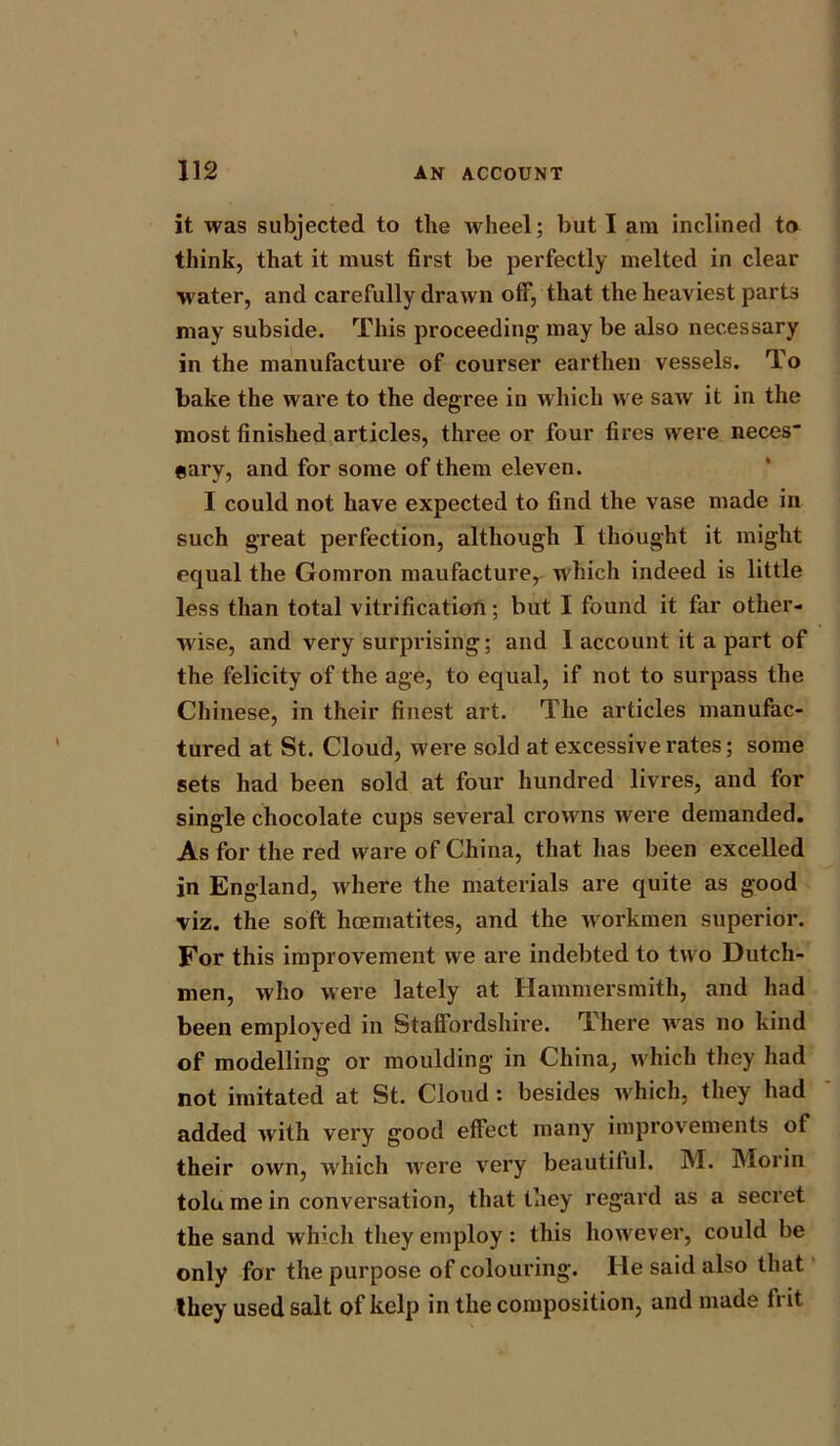 it was subjected to the wheel; but I am inclined to think, that it must first be perfectly melted in clear water, and carefully drawn off, that the heaviest parts may subside. This proceeding may be also necessary in the manufacture of courser earthen vessels. To bake the ware to the degree in which we saw it in the most finished articles, three or four fires were neces- earv, and for some of them eleven. I could not have expected to find the vase made in such great perfection, although I thought it might equal the Gomron maufacture, which indeed is little less than total vitrification; but I found it far other- wise, and very surprising; and I account it a part of the felicity of the age, to equal, if not to surpass the Chinese, in their finest art. The articles manufac- tured at St. Cloud, were sold at excessive rates; some sets had been sold at four hundred livres, and for single chocolate cups several crowns were demanded. As for the red ware of China, that has been excelled in England, where the materials are quite as good viz. the soft haematites, and the workmen superior. For this improvement we are indebted to two Dutch- men, who were lately at Hammersmith, and had been employed in Staffordshire. There was no kind of modelling or moulding in China, which they had not imitated at St. Cloud : besides which, they had added with very good effect many improvements of their own, which were very beautiful. M. Morin tolu me in conversation, that they regard as a secret the sand which they employ: this however, could be only for the purpose of colouring. He said also that they used salt of kelp in the composition, and made h it