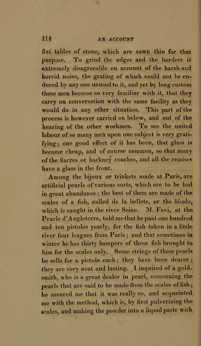 flat tables of stone, which are sawn thin for that purpose. To grind the edges and the borders is extremely disagreeable on account of the harsh and horrid noise, the grating of which could not be en- dured by any one unused to it, and yet by long custom these men become so very familiar with it, that they carry on conversation with the same facility as they would do in any other situation. This part of the process is however carried on below, and out of the hearing of the other workmen. To see the united labour of so many men upon one subject is very grati- fying; one good effect of it has been, that glass is become cheap, and of course common, so that many of the fiacres or hackney coaches, and all the remises have a glass in the front. Among the bijoux or trinkets made at Paris, are artificial pearls of various sorts, which are to be had in great abundance ; the best of them are made of the scales of a fish, called de la bellete, or the blcake, which is caught in the river Seine. M. Favi, at the Pearle d’Angleterre, told me that he paid one hundred and ten pistoles yearly, for the fish taken in a little river four leagues from Paris ; and that sometimes in winter he has thirty hampers of these fish brought to him for the scales only. Some strings of these pearls he sells for a pistole each; they have been dearer ; they are very neat and lasting. I inquired of a gold- smith, who is a great dealer in pearl, concerning the pearls that are said to be made from the scales of fish; he assured me that it was really so, and acquainted me with the method, which is, by first pulverizing the scales, and making the powder into a liquid paste with