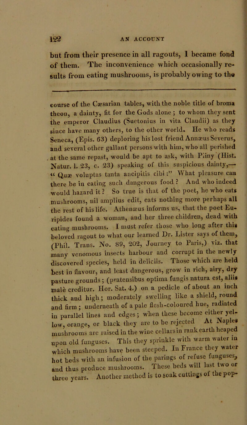 but from their presence in all ragouts, 1 became fond of them. The inconvenience which occasionally re- sults from eating mushrooms, is probably owing to th« course of the Caesarian tables, with the noble title of broma theou, a dainty, fit for the Gods alone ; to whom they sent the emperor Claudius (Suetonius in vita Claudii) as they since have many others, to the other world. He who reads Seneca, (Epis. 63) deploring his lost friend Annaeus Severus, and several other gallant persons with him, who all perished at the same repast, would be apt to ask, with Pliny (Hist. Natur. 1. 23, c. 23) speaking of this suspicious dainty,— « Quae voluptas tanta ancipitis cibiWhat pleasure can there be in eating such dangerous food ? And who indeed would hazard it ? So true is that of the poet, he who eats mushrooms, nil amplius edit, eats nothing more perhaps all the rest of his life. Athenaeus informs us, that the poet Eu- ripides found a woman, and her three children, dead with eating mushrooms. I must refer those who long after this beloved ragout to what our learned Dr. Lister says of them, (Phi). Trans. No. 89, 202, Journey to Paris,) viz. that many venomous insects harbour and corrupt in the newly discovered species, held in deliciis. Those which are held best in flavour, and least dangerous, grow in rich, airy, dry pasture grounds ; (pratensibus optima fungis natura est, alua male creditor. Hor. Sat. 4.) on a pedicle of about an inch thick and high; moderately swelling like a shield, round and firm ; underneath of a pale flesh-coloured hue, radiated in parallel lines and edges; when these become either yel- low, orange, or black they are to be rejected At Naples mushrooms are raised in the wine cellars in rank earth heaped upon old funguses. This they sprinkle with warm water in which mushrooms have been steeped. In fiance they ■water hot beds with an infusion of the parings of refuse funguses, and thus produce mushrooms. Ihese beds will hist two or three years. Another method is to soak cuttings of the pop-