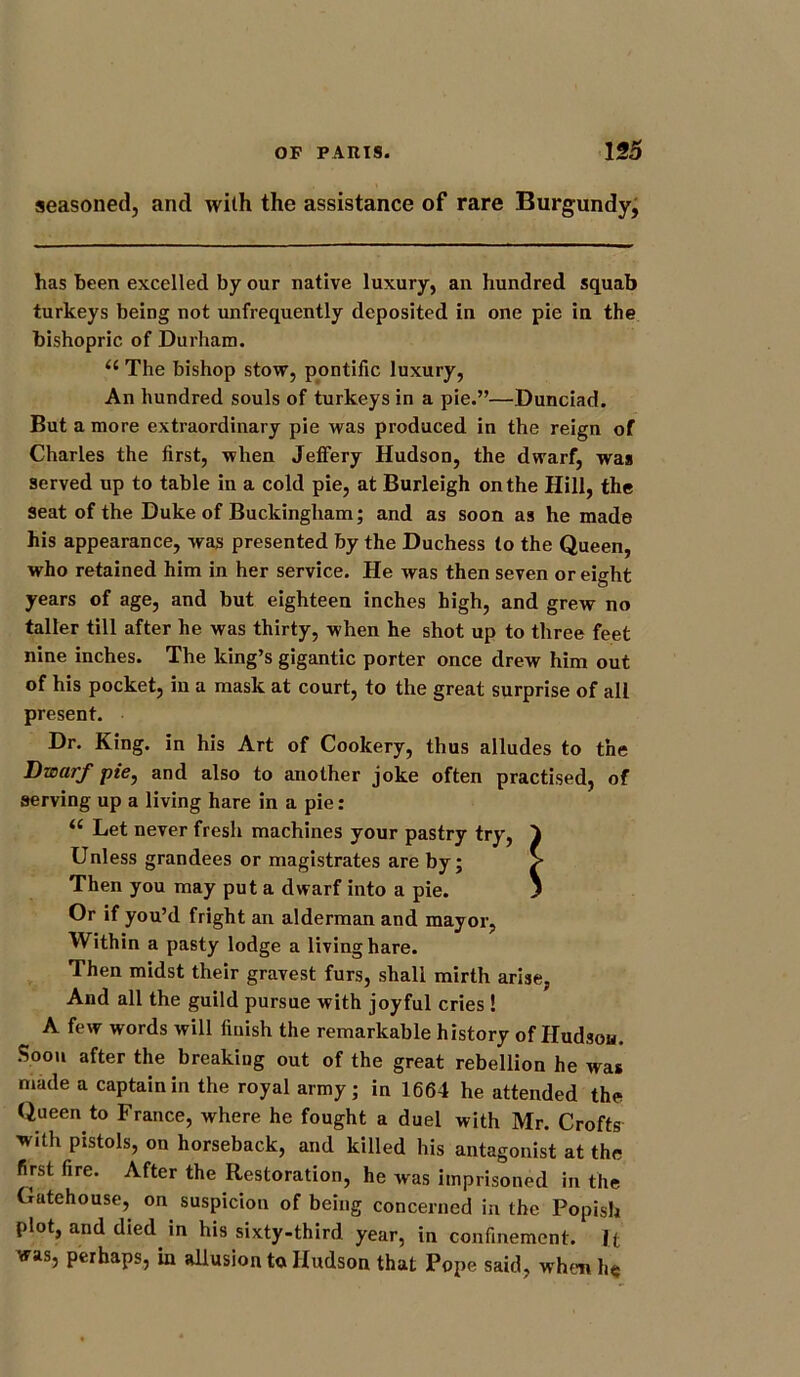 seasoned, and with the assistance of rare Burgundy, has been excelled by our native luxury, an hundred squab turkeys being not unfrequently deposited in one pie in the bishopric of Durham. “ The bishop stow, pontific luxury, An hundred souls of turkeys in a pie.”—Dunciad. But a more extraordinary pie was produced in the reign of Charles the first, when Jeffery Hudson, the dwarf, was served up to table in a cold pie, at Burleigh on the Hill, the Seat of the Duke of Buckingham; and as soon as he made his appearance, was presented by the Duchess to the Queen, who retained him in her service. He was then seven or eight years of age, and but eighteen inches high, and grew no taller till after he was thirty, when he shot up to three feet nine inches. The king’s gigantic porter once drew him out of his pocket, in a mask at court, to the great surprise of all present. Dr. King, in his Art of Cookery, thus alludes to the Dwarf pie, and also to another joke often practised, of serving up a living hare in a pie: <£ Let never fresh machines your pastry try, 4 Unless grandees or magistrates are by; S* Then you may put a dwarf into a pie. J Or if you’d fright an alderman and mayor, Within a pasty lodge a living hare. Then midst their gravest furs, shali mirth arise, And all the guild pursue with joyful cries ! n A few words will finish the remarkable history of Hudson. Soon after the breaking out of the great rebellion he was made a captain in the royal army; in 1664 he attended the Queen to France, where he fought a duel with Mr. Crofts with pistols, on horseback, and killed his antagonist at the first fire. After the Restoration, he was imprisoned in the Gutehouse, on suspicion of being concerned in the Popish plot, and died in his sixty-third year, in confinement. I t was, perhaps, in allusion to Hudson that Pope said, whim he