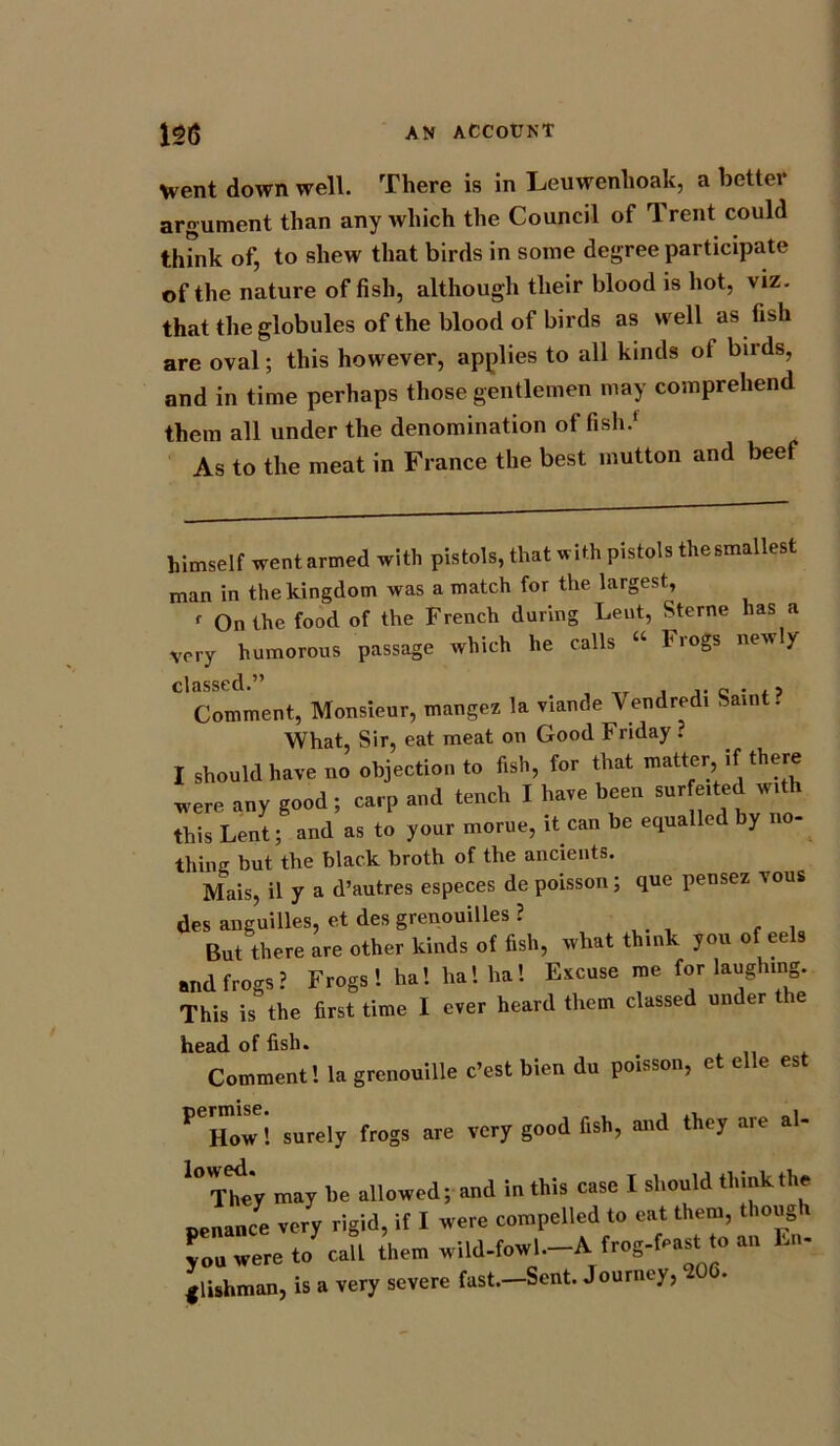 Went down well. There is in Leuwenhoak, a better argument than any which the Council of Trent could think of, to shew that birds in some degree participate of the nature of fish, although their blood is hot, viz. that the globules of the blood of birds as well as fish are oval; this however, applies to all kinds ot birds, and in time perhaps those gentlemen may comprehend them all under the denomination offish.' As to the meat in France the best mutton and beef himself went armed with pistols, that with pistols thesmallest man in the kingdom was a match for the largest, r On the food of the French during Lent, Sterne has a very humorous passage which he calls “ Frogs new y classed.” Comment, Monsieur, mangez la viande Vendredi Saint? What, Sir, eat meat on Good Friday ? I should have no objection to fish, for that matter if there mere any good ; carp and tench I hare been s«r J‘h this Lent; and as to your morue, it can be equalled by thing but the black broth of the ancients. Mais, il y a d’autres especes de poisson; que pensez ious des anguilles, et des grenouilles ? But there are other kinds of fish, what think you of eels and frogs? Frogs ! ha! ha 1 ha! Excuse me for laughing. This is the first time I ever heard them classed under the head of fish. Comment! la grenouille e’est bien du poisson, et elle est P How! surely frogs are very good fish, and they are al- l0Thty may he allowed; and in this case I should think the penance very rigid, if I were compelled to eat them, thong i you were to call them wild-fowl—A frog-feast to an En- glishman, is a very severe fast.—Sent. Journey,