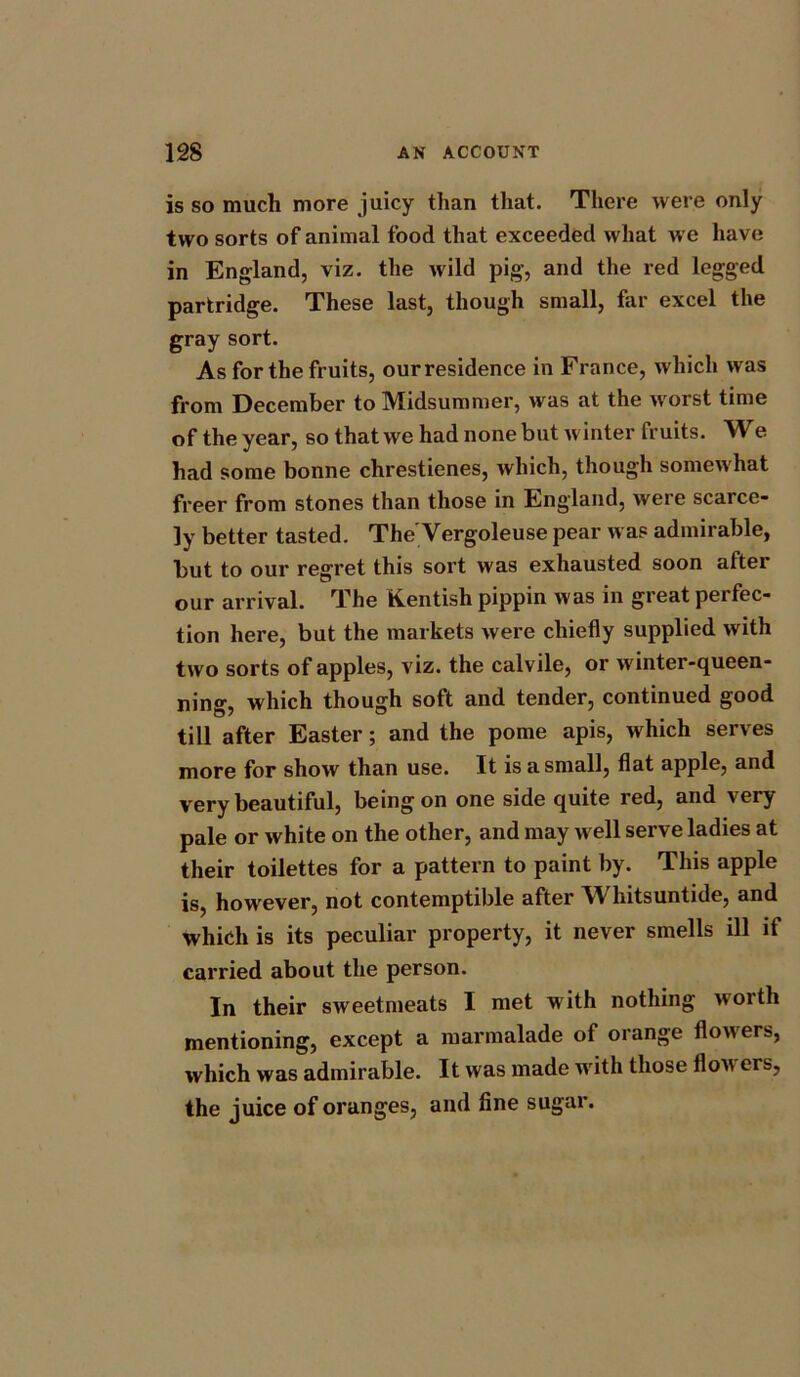 is so much more juicy than that. There were only two sorts of animal food that exceeded what we have in England, viz. the wild pig, and the red legged partridge. These last, though small, far excel the gray sort. As for the fruits, our residence in France, which was from December to Midsummer, was at the worst time of the year, so that we had none but winter fruits. We had some bonne chrestienes, which, though somewhat freer from stones than those in England, were scarce- ly better tasted. The'Vergoleuse pear was admirable, but to our regret this sort was exhausted soon after our arrival. The Kentish pippin was in great perfec- tion here, but the markets were chiefly supplied with two sorts of apples, viz. the calvile, or winter-queen- ning, which though soft and tender, continued good till after Easter; and the pome apis, which serves more for show than use. It is a small, flat apple, and very beautiful, being on one side quite red, and very pale or white on the other, and may well serve ladies at their toilettes for a pattern to paint by. This apple is, however, not contemptible after Whitsuntide, and which is its peculiar property, it never smells ill if carried about the person. In their sweetmeats I met with nothing worth mentioning, except a marmalade of orange flowers, which was admirable. It was made with those flowers, the juice of oranges, and fine sugar.