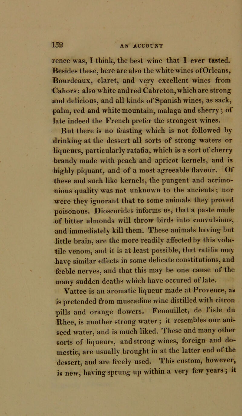 rence was, I think, the best wine that I ever tasted. Besides these, here are also the white wines ofOrleans, Bourdeaux, claret, and very excellent wines from Cahors; also white and red Cabreton, which are strong and delicious, and all kinds of Spanish wines, as sack, palm, red and white mountain, malaga and sherry ; of late indeed the French prefer the strongest wines. But there is no feasting which is not followed by drinking at the dessert all sorts of strong waters or liqueurs, particularly ratafia, which is a sort of cherry brandy made with peach and apricot kernels, and is highly piquant, and of a most agreeable flavour. Of these and such like kernels, the pungent and acrimo- nious quality was not unknown to the ancients ; nor were they ignorant that to some animals they proved poisonous. Dioscorides informs us, that a paste made of bitter almonds will throw birds into convulsions, and immediately kill them. These animals having but little brain, are the more readily affected by this vola- tile venom, and it is at least possible, that ratifia may havp similar effects in some delicate constitutions, and feeble nerves, and that this may be one cause of the many sudden deaths which have occured of late. Vattee is an aromatic liqueur made at Provence, as is pretended from muscadine w ine distilled with citron pills and orange flowers. Fenouillet, de l’isle du Rhee, is another strong water ; it resembles our ani- seed water, and is much liked. These and many other sorts of liqueurs, and strong wines, foreign and do- mestic, are usually brought in at the latter end of the dessert, and are freely used. This custom, however, is new, having sprung up within a very few years ; it
