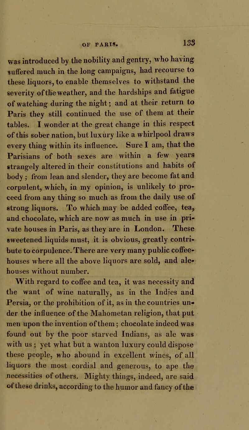 was introduced by the nobility and gentry, who having suffered much in the long campaigns, had recourse to these liquors, to enable themselves to withstand the severity of the weather, and the hardships and fatigue of watching during the night; and at their return to Paris they still continued the use of them at their tables. I wonder at the great change in this respect of this sober nation, but luxury like a whirlpool draws every thing within its influence. Sure I am, that the Parisians of both sexes are within a few years strangely altered in their constitutions and habits of body; from lean and slender, they are become fat and corpulent, which, in my opinion, is unlikely to pro- ceed from any thing so much as from the daily use of strong liquors. To which may be added coffee, tea, and chocolate, which are now as much in use in pri- vate houses in Paris, as they are in London. These sweetened liquids must, it is obvious, greatly contri- bute to corpulence. There are very many public coffee- houses where all the above liquors are sold, and ale- houses without number. With regard to coffee and tea, it was necessity and the want of wine naturally, as in the Indies and Persia, or the prohibition of it, as in the countries un- der the influence of the Mahometan religion, that put men upon the invention of them; chocolate indeed was found out by the poor starved Indians, as ale was with us ; yet what but a wanton luxury could dispose these people, who abound in excellent wines, of all liquors the most cordial and generous, to ape the necessities of others. Mighty things, indeed, are said of these drinks, according to the humor and fancy of the