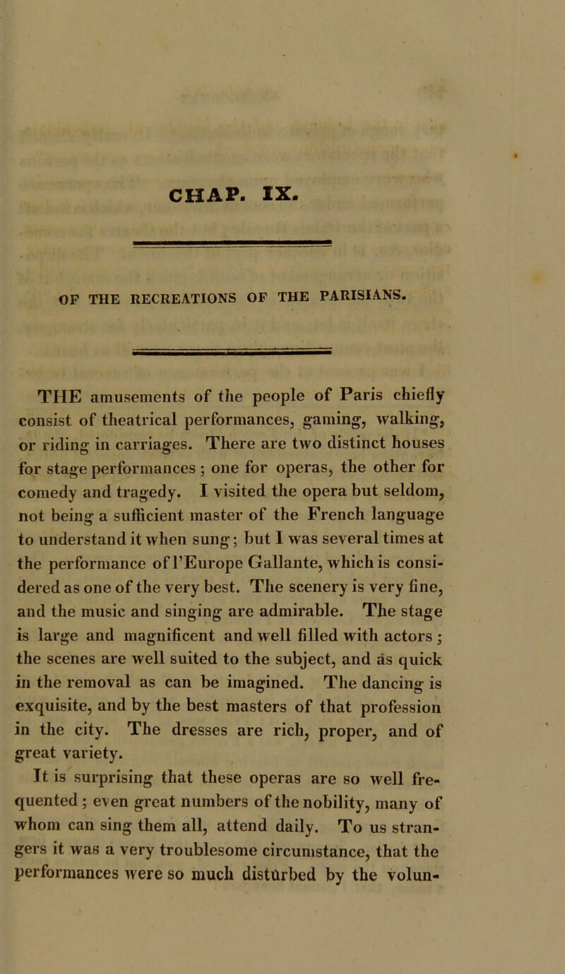 CHAP. IX OF THE RECREATIONS OF THE PARISIANS. THE amusements of the people of Paris chiefly consist of theatrical performances, gaming, walking, or riding in carriages. There are two distinct houses for stage performances; one for operas, the other for comedy and tragedy. I visited the opera but seldom, not being a sufficient master of the French language to understand it when sung; but I was several times at the performance ofl’Europe Gallante, which is consi- dered as one of the very best. The scenery is very fine, and the music and singing are admirable. The stage is large and magnificent and well filled with actors ; the scenes are well suited to the subject, and as quick in the removal as can be imagined. The dancing is exquisite, and by the best masters of that profession in the city. The dresses are rich, proper, and of great variety. It is surprising that these operas are so well fre- quented ; even great numbers of the nobility, many of whom can sing them all, attend daily. To us stran- gers it was a very troublesome circumstance, that the performances were so much disturbed by the volun-