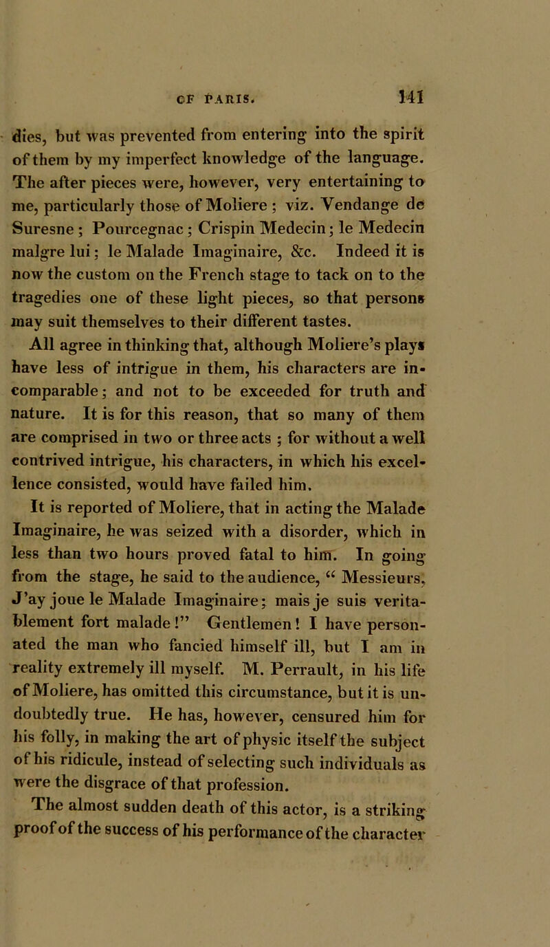 dies, but was prevented from entering into the spirit of them by my imperfect knowledge of the language. The after pieces were, however, very entertaining to me, particularly those of Moliere ; viz. Vendange de Suresne ; Pourcegnac; Crispin Medecin; le Medecin malgre lui; le Malade Imaginaire, &c. Indeed it is now the custom on the French stage to tack on to the tragedies one of these light pieces, so that persons may suit themselves to their different tastes. All agree in thinking that, although Moliere’s plays have less of intrigue in them, his characters are in- comparable; and not to be exceeded for truth and nature. It is for this reason, that so many of them are comprised in two or three acts ; for without a well contrived intrigue, his characters, in which his excel- lence consisted, would have failed him. It is reported of Moliere, that in acting the Malade Imaginaire, he was seized with a disorder, which in less than two hours proved fatal to him. In going from the stage, he said to the audience, “ Messieurs, J’ay joue le Malade Imaginaire; maisje suis verita- blement fort malade !” Gentlemen! I have person- ated the man who fancied himself ill, but I am in reality extremely ill myself. M. Perrault, in his life of Moliere, has omitted this circumstance, but it is un- doubtedly true. He has, however, censured him for his folly, in making the art of physic itself the subject of his ridicule, instead of selecting such individuals as were the disgrace of that profession. The almost sudden death of this actor, is a strikin'*' proof of the success of his performance of the character