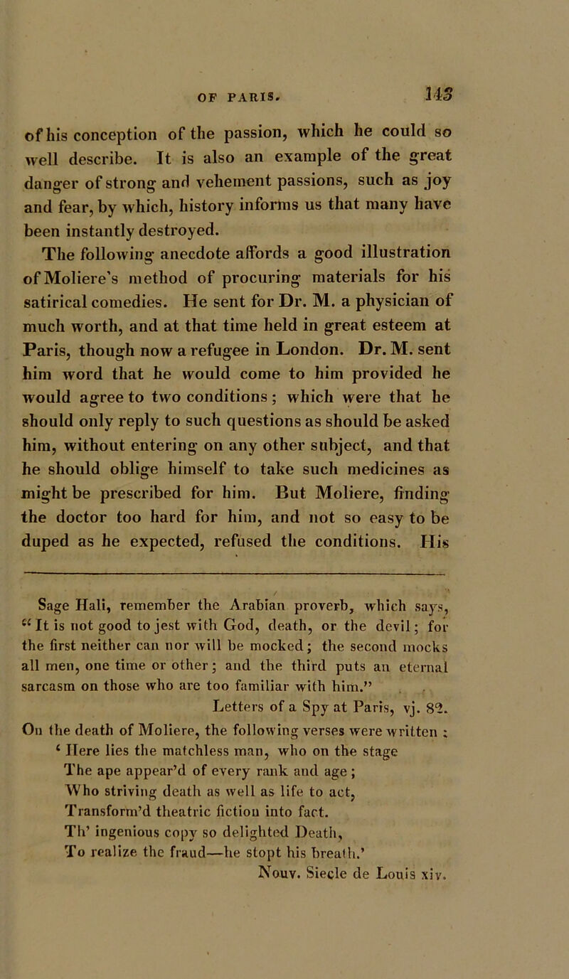 US of his conception of the passion, which he could so well describe. It is also an example of the great danger of strong and vehement passions, such as joy and fear, by which, history informs us that many have been instantly destroyed. The following anecdote affords a good illustration ofMoliere’s method of procuring materials for his satirical comedies. He sent for Dr. M. a physician of much worth, and at that time held in great esteem at Paris, though now a refugee in London. Dr. M. sent him word that he would come to him provided he would agree to two conditions; which were that he should only reply to such questions as should be asked him, without entering on any other subject, and that he should oblige himself to take such medicines as might be prescribed for him. But Moliere, finding the doctor too hard for him, and not so easy to be duped as he expected, refused the conditions. His Sage Hali, remember the Arabian proverb, which says, tc It is not good to jest with God, death, or the devil; for the first neither can nor will be mocked; the second mocks all men, one time or other; and the third puts an eternal sarcasm on those who are too familiar with him.” Letters of a Spy at Paris, vj. 89. On the death of Moliere, the following verses were written ; ‘ Here lies the matchless man, who on the stage The ape appear’d of every rank and age ; Who striving death as well as life to act, Transform’d theatric fiction into fact. Th’ ingenious copy so delighted Death, To realize the fraud—he stopt his breath.’ Nouv. Siecle de Louis xiv.