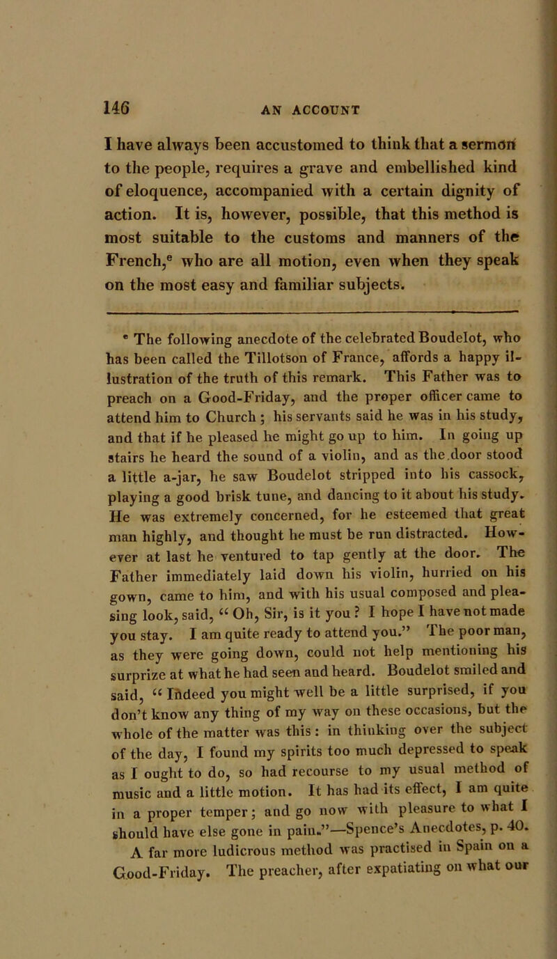 I have always been accustomed to think that a sermon to the people, requires a grave and embellished kind of eloquence, accompanied with a certain dignity of action. It is, however, possible, that this method is most suitable to the customs and manners of the French,e who are all motion, even when they speak on the most easy and familiar subjects. * The following anecdote of the celebrated Boudelot, who has been called the Tillotson of France, affords a happy il- lustration of the truth of this remark. This Father was to preach on a Good-Friday, and the proper officer came to attend him to Church ; his servants said he was in his study, and that if he pleased he might go up to him. In going up stairs he heard the sound of a violin, and as the.door stood a little a-jar, he saw Boudelot stripped into his cassock, playing a good brisk tune, and dancing to it about his study. He was extremely concerned, for he esteemed that great man highly, and thought he must be run distracted. How- ever at last he ventured to tap gently at the door. The Father immediately laid down his violin, hurried on his gown, came to him, and with his usual composed and plea- sing look, said, “ Oh, Sir, is it you ? I hope I have not made you stay. I am quite ready to attend you.” The poor man, as they were going down, could not help mentioning his surprize at what he had seen and heard. Boudelot smiled and said, “ Indeed you might well be a little surprised, if you don’t know any thing of my way on these occasions, but the whole of the matter was this: in thinking over the subject of the day, I found my spirits too much depressed to speak as I ought to do, so had recourse to my usual method of music and a little motion. It has had its effect, I am quite in a proper temper; and go now with pleasure to what I should have else gone in pain.”—Spence’s Anecdotes, p. 40. A far more ludicrous method was practised in Spain on a Good-Friday. The preacher, after expatiating on what our