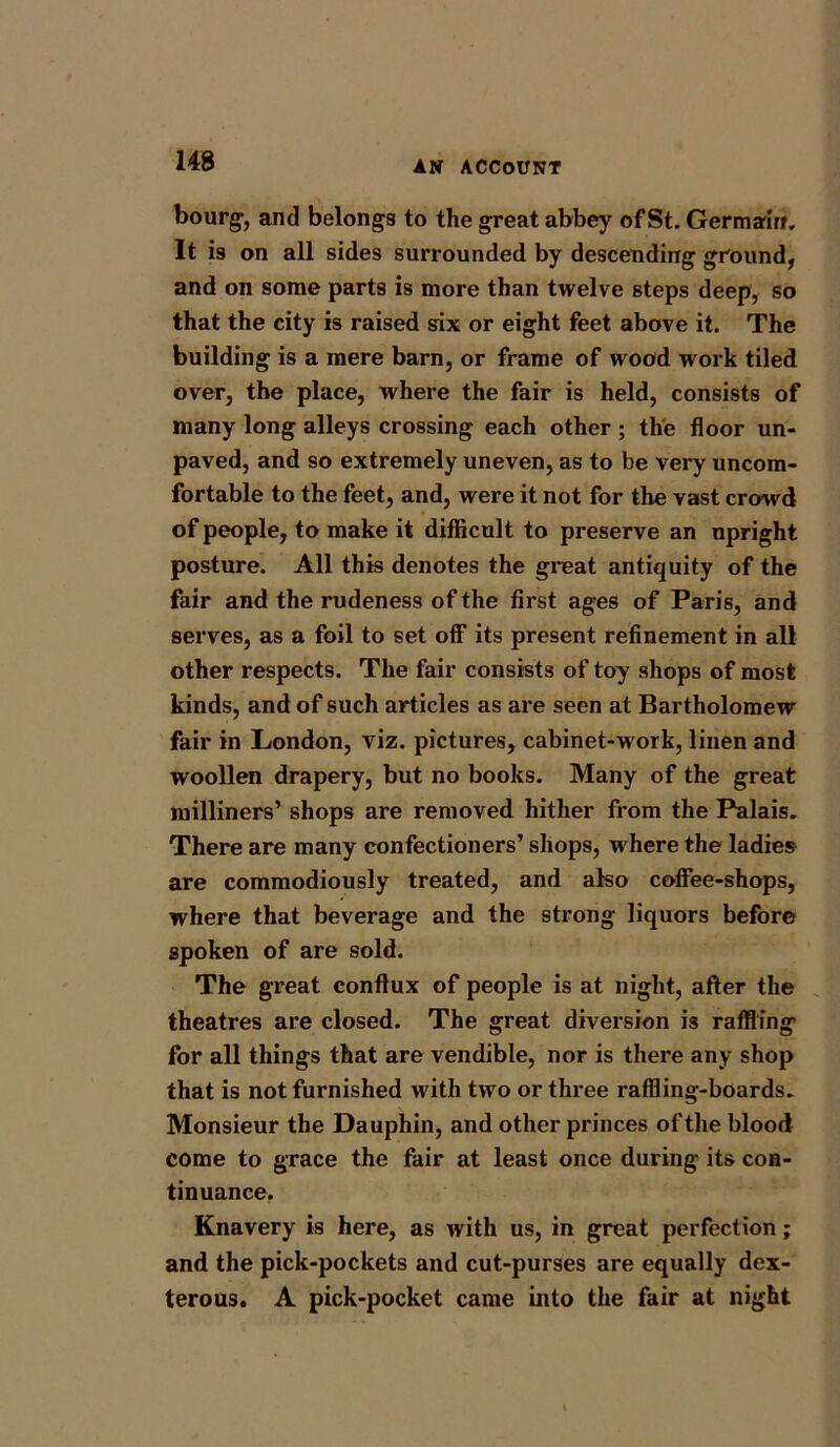 bourg, and belongs to the great abbey of St. Germain. It is on all sides surrounded by descending ground, and on some parts is more than twelve steps deep, so that the city is raised six or eight feet above it. The building is a mere barn, or frame of wood work tiled over, the place, where the fair is held, consists of many long alleys crossing each other ; the floor un- paved, and so extremely uneven, as to be very uncom- fortable to the feet, and, were it not for the vast crowd of people, to make it difficult to preserve an upright posture. All this denotes the great antiquity of the fair and the rudeness of the first ages of Paris, and serves, as a foil to set off its present refinement in all other respects. The fair consists of toy shops of most kinds, and of such articles as are seen at Bartholomew fair in London, viz. pictures, cabinet-work, linen and woollen drapery, but no books. Many of the great milliners’ shops are removed hither from the Palais. There are many confectioners’ shops, where the ladies are commodiously treated, and also coffee-shops, where that beverage and the strong liquors before spoken of are sold. The great conflux of people is at night, after the theatres are closed. The great diversion is raffling for all things that are vendible, nor is there any shop that is not furnished with two or three raffling-boards. Monsieur the Dauphin, and other princes of the blood come to grace the fair at least once during its con- tinuance. Knavery is here, as with us, in great perfection ; and the pick-pockets and cut-purses are equally dex- terous. A pick-pocket came into the fair at night