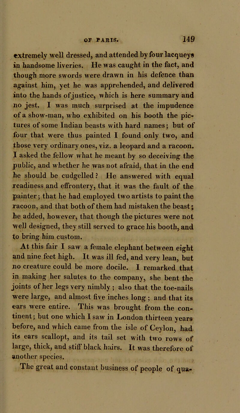 extremely well dressed, and attended by four lacqueys in handsome liveries. He was caught in the fact, and though more swords were drawn in his defence than against him, yet he was apprehended, and delivered into the hands of justice, which is here summary and no jest. I was much surprised at the impudence of a show-man, who exhibited on his booth the pic- tures of some Indian beasts with hard names; but of four that were thus painted I found only two, and those very ordinary ones, viz. a leopard and a racoon. I asked the fellow what he meant by so deceiving the public, and whether he was not afraid, that in the end he should be cudgelled ? He answered with equal readiness and effrontery, that it was the fault of the painter; that he had employed two artists to paint the racoon, and that both of them had mistaken the beast; he added, however, that though the pictures were not well designed, they still served to grace his booth, and to bring him custom. At this fair I saw a female elephant between eight and nine feet high. It was ill fed, and very lean, but no creature could be more docile. I remarked that in making her salutes to the company, she bent the joints of her legs very nimbly ; also that the toe-nails were large, and almost five inches long; and that its ears were entire. This was brought from the con- tinent ; but one which I saw in London thirteen years before, and which came from the isle of Ceylon, had its ears scallopt, and its tail set with two rows of large, thick, and stiff black hairs. It was therefore of another species. The great and constant business of people of qua-