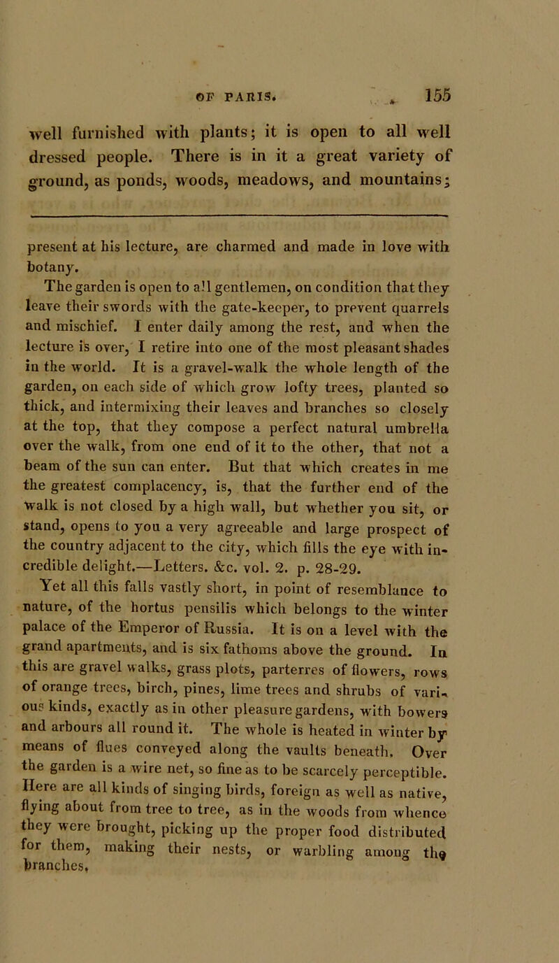 well furnished with plants; it is open to all well dressed people. There is in it a great variety of ground, as ponds, woods, meadows, and mountains; present at his lecture, are charmed and made in love with botany. The garden is open to all gentlemen, on condition that they leave their swords with the gate-keeper, to prevent quarrels and mischief. I enter daily among the rest, and when the lecture is over, I retire into one of the most pleasant shades in the world. It is a gravel-walk the whole length of the garden, on each side of which grow lofty trees, planted so thick, and intermixing their leaves and branches so closely at the top, that they compose a perfect natural umbrella over the walk, from one end of it to the other, that not a beam of the sun can enter. But that which creates in me the greatest complacency, is, that the further end of the walk is not closed by a high wall, but whether you sit, or stand, opens to you a very agreeable and large prospect of the country adjacent to the city, which fills the eye with in- credible delight.—Letters. &c. vol. 2. p. 28-29. Yet all this falls vastly short, in point of resemblance to nature, of the hortus pensilis which belongs to the winter palace of the Emperor of Russia. It is on a level ivith the grand apartments, and is six fathoms above the ground. In this are gravel walks, grass plots, parterres of flowers, rows of orange trees, birch, pines, lime trees and shrubs of varL ous kinds, exactly as in other pleasure gardens, with bowers and arbours all round it. The whole is heated in Avinter by means of flues conveyed along the vaults beneath. Over the garden is a wire net, so fine as to be scarcely perceptible. Here are all kinds of singing birds, foreign as well as native, flying about from tree to tree, as in the woods from whence they were brought, picking up the proper food distributed for them, making their nests, or warbling among tin* branches,