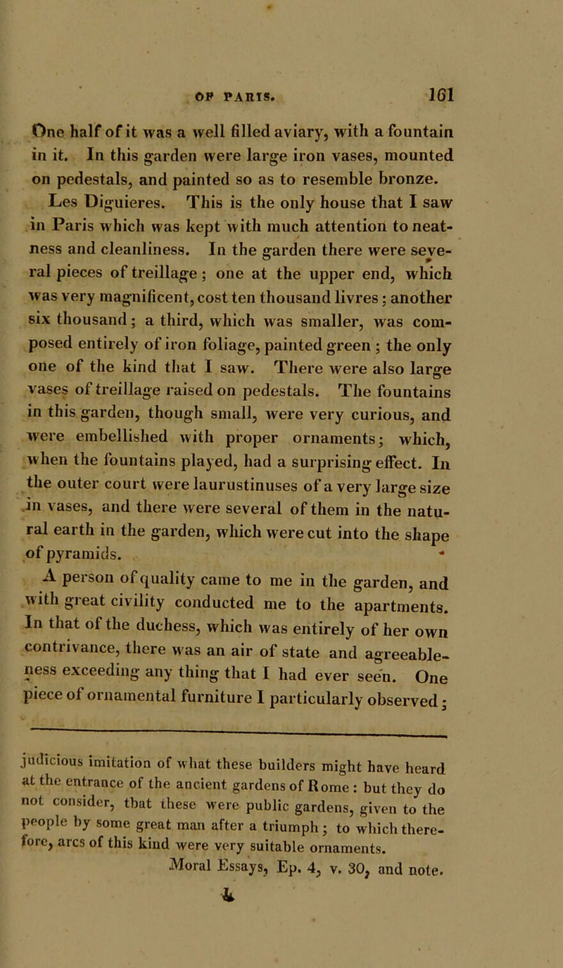 One half of it was a well filled aviary, with a fountain in it. In this garden were large iron vases, mounted on pedestals, and painted so as to resemble bronze. Les Diguieres. This is the only house that I saw in Paris which was kept with much attention to neat- ness and cleanliness. In the garden there were seve- ral pieces of treillage; one at the upper end, which was very magnificent, cost ten thousand livres: another six thousand; a third, which was smaller, was com- posed entirely of iron foliage, painted green ; the only one of the kind that I saw. There were also large vases of treillage raised on pedestals. The fountains in this garden, though small, were very curious, and were embellished with proper ornaments; which, when the fountains played, had a surprising effect. In the outer court were laurustinuses of a very large size in vases, and there were several of them in the natu- ral earth in the garden, which were cut into the shape of pyramids. A person of quality came to me in the garden, and tv ith gi eat civility conducted me to the apartments. In that of the duchess, which was entirely of her own contrivance, there was an air of state and agreeable- ness exceeding any thing that I had ever seen. One piece of ornamental furniture I particularly observed; judicious imitation of what these builders might have heard at the entrance of the ancient gardens of Rome : but they do not consider, that these were public gardens, given to the people by some great man after a triumph; to which there- fore, arcs of this kind were very suitable ornaments. Moral Essays, Ep. 4, v. 30, and note. 4