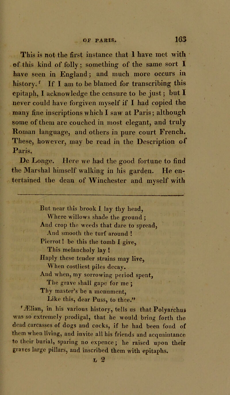 This is not the first instance that 1 have met with of this kind of folly; something of the same sort I have seen in England; and much more occurs in history.f If I am to be blamed for transcribing this epitaph, I acknowledge the censure to be just; but I never could have forgiven myself if I had copied the many fine inscriptions which I saw at Paris; although some of them are couched in most elegant, and truly Roman language, and others in pure court French. These, however, may be read in the Description of Paris. De Longe. Here we had the good fortune to find the Marshal himself walking in his garden. He en- tertained the dean of Winchester and myself with But near this brook I lay thy head, Where willows shade the ground; And crop the weeds that dare to spread, And smooth the turf around ! Pierrot! be this the tomb I give, This melancholy lay ! Haply these tender strains may live, When costliest piles decay. And when, my sorrowing period spent, The grave shall gape for me ; Thy master’s be a monument, Like this, dear Puss, to thee.” ' ASlian, in his various history, tells us that Polyarchus was so extremely prodigal, that he would bring forth the dead carcasses of dogs and cocks, if he had been fond of them when living, and invite all his friends and acquaintance to their burial, sparing no expence; he raised upon their graves large pillars, and inscribed them with epitaphs.