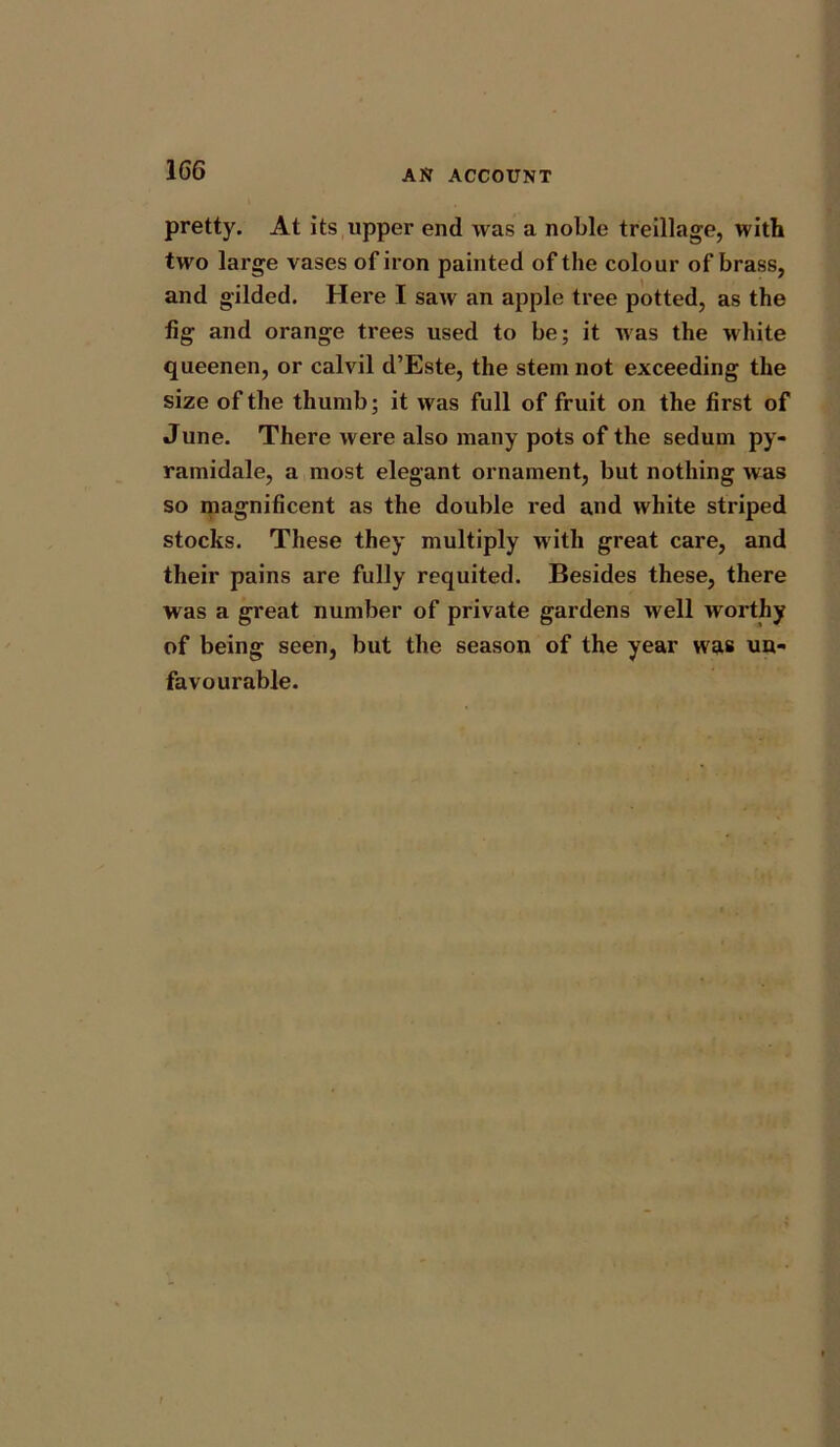 1G6 pretty. At its upper end was a noble treillage, with two large vases of iron painted of the colour of brass, and gilded. Here I saw an apple tree potted, as the fig and orange trees used to be; it was the white queenen, or calvil d’Este, the stem not exceeding the size of the thumb; it was full of fruit on the first of June. There were also many pots of the sedum py- ramidale, a most elegant ornament, but nothing was so magnificent as the double red and white striped stocks. These they multiply with great care, and their pains are fully requited. Besides these, there was a great number of private gardens well worthy of being seen, but the season of the year was un- favourable.